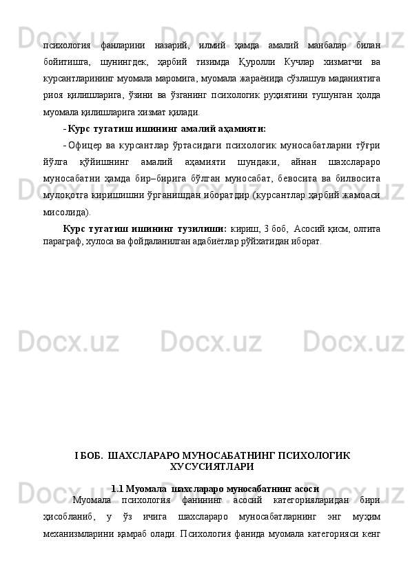 психология   фанларини   назарий,   илмий   ҳамда   амалий   манбалар   билан
бойитишга,   шунингдек,   ҳарбий   тизимда   Қуролли   Кучлар   хизматчи   ва
курсантларининг муомала маромига, муомала жараёнида сўзлашув маданиятига
риоя   қилишларига,   ўзини   ва   ўзганинг   психологик   руҳиятини   тушунган   ҳолда
муомала қилишларига хизмат қилади.
 Курс тугатиш ишининг амалий аҳамияти:
 Офицер   ва   курсантлар   ўртасидаги   психологик   муносабатларни   тўғри
йўлга   қўйишнинг   амалий   аҳамияти   шундаки,   айнан   шахслараро
муносабатни   ҳамда   бир–бирига   бўлган   муносабат,   бевосита   ва   билвосита
мулоқотга киришишни ўрганишдан иборатдир (курсантлар ҳарбий жамоаси
мисолида).
Курс   тугатиш   ишининг   тузилиши:   к ириш, 3 боб,  Асосий қисм, олтита
параграф, хулоса ва фойдаланилган адабиётлар рўйхатидан иборат.
I БОБ.  ШАХСЛАРАРО МУНОСАБАТНИНГ ПСИХОЛОГИК
ХУСУСИЯТЛАРИ
1.1 Муомала  шахслараро муносабатнинг асоси
Муомала   психология   фанининг   асосий   категорияларидан   бири
ҳ исобланиб,   у   ў з   ичига   шахслараро   муносабатларнинг   энг   муҳим
механизмларини   қ амраб  олади.   Психоло гия   фанида   муомала   категорияси   кенг 