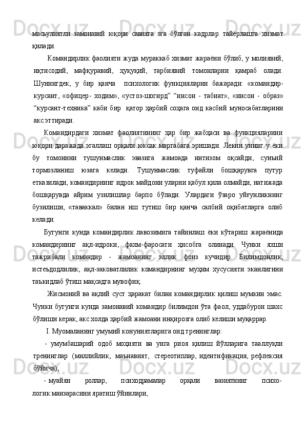 масъулиятли   замонавий   юқори   савияга   эга   бўлган   кадрлар   тайёрлашга   хизмат
қилади.
  Командирлик фаолияти жуда мураккаб хизмат жараёни бўлиб, у молиявий,
иқтисодий,   мафқуравий,   ҳуқуқий,   тарбиявий   томонларни   қамраб   олади.
Шунингдек,   у   бир   қанча     психологик   функцияларни   бажаради:   « командир -
курсант ,   « офицер -   ходим »,   « устоз-шогирд”   “ инсон   -   табиат»,   «инсон   -   образ»
“курсант-техника”  каби  бир    қатор  ҳарбий  соҳага  оид  касбий   муносабатларини
акс эттиради.
Командирдаги   хизмат   фаолиятининг   ҳар   бир   жабҳаси   ва   функцияларини
юқори   даражада   эгаллаш   ор қа ли   юксак   мартабага   эришади.   Л е кин   унинг   у   ёки
бу   томонини   тушунмаслик   эвазига   жамоада   интизом   оқсайди ,   сунъий
тормозланиш   юзага   келади.   Ту шунмаслик   туфайли   бошқарувга   путур
етказилади,  командирнинг  идрок майдони уларни  қ абул қила олмайди, натижада
бошқарувда   айрим   узилишлар   барпо   б ў лади.   Улардаги   ў заро   уй ғ унликнинг
бузилиши,   «таваккал»   билан   иш   тутиш   бир   қанча   салбий   о қ ибатларга   олиб
келади.
Бугунги   кунда   командирлик   лавозимига   тайинлаш   ёки   кўтариш   жараёнида
командирнинг   ақл-идроки,   фахм-фаросати   ҳисобга   олинади.   Чунки   яхши
тажрибали   командир   -   жамоанинг   эллик   фоиз   кучидир.   Билимдонлик,
истеъдодлилик,   ақл-заковатлилик   командирнинг   муҳим   хусусияти   эканлигини
таъкидлаб ўтиш мақсадга мувофиқ.
  Жисмоний   ва  ақлий   суст   ҳаракат   билан  командирлик   қилиш   мумкин  эмас.
Чунки бугунги кунда замонавий командир билимдон ўта фаол, уддабурон шахс
бўлиши керак, акс холда ҳарбий жамоани инқирозга олиб келиши муқаррар.
  I . Муомаланинг умумий к о нуниятларига оид тренинглар: 
-   умумбашарий   одоб   моҳияти   ва   унга   риоя   қилиш   йўлларига   тааллуқли
тренинглар   (миллийлик,   маънавият,   стереотиплар, идентификация, рефлексия
бўйича),
- муа й ян   роллар,   психодрамалар   орқали   вазиятнинг   психо -
логик манзарасини яратиш  ў йинлари, 