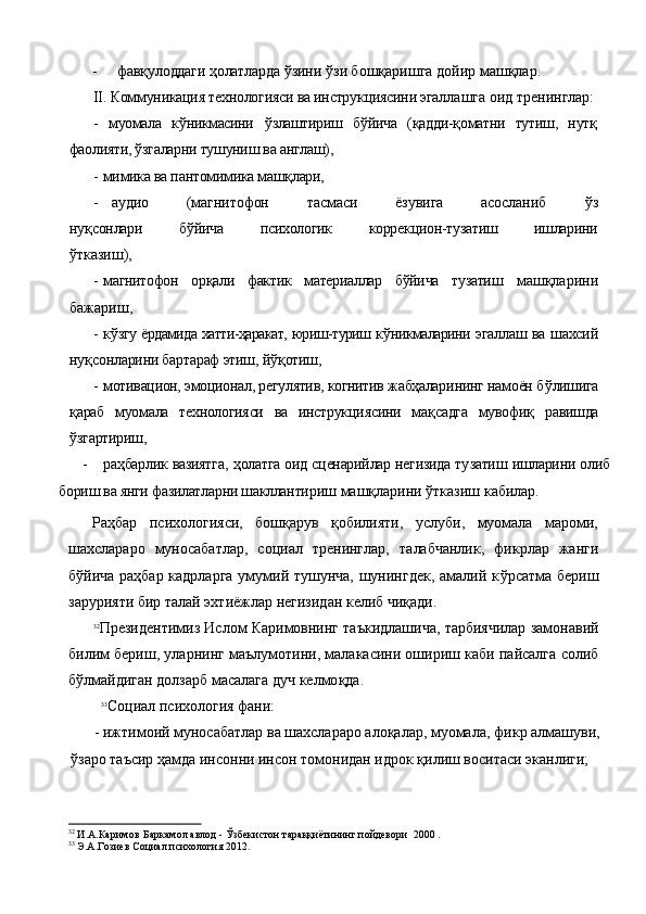 -    фав қ улоддаги  ҳ олатларда   ў зини  ў зи бо шқ аришга дой и р маш қ лар.
II . Коммуникация технологияси ва инструкциясини эгал лашга оид тренинглар:
-   муомала   к ў никмасини   ў злаштириш   б ў йича   ( қ адди- қо матни   тутиш,   нут қ
фаолияти, ўзгаларни тушуниш ва англаш),
- мимика ва пантомимика машқлари,
- аудио   (магнитофон   тасмаси   ёзувига   асосланиб   ўз
ну қ сонлари   б ў йича   психологик   коррекцион-тузатиш   ишларини
ўтказиш),
- магнитофон   орқали   фактик   материаллар   бўйича   тузатиш   машқларини
бажариш,
- к ў згу ёрдамида хатти-ҳаракат, юриш-туриш к ў никмаларини   эгаллаш ва шахсий
ну қ сонларини бартараф этиш, й ўқ отиш,
- мотивацион, эмоционал, регулятив, когнитив жабҳалари нинг намоён б ў лишига
қ араб   муомала   технологияси   ва   инструк циясини   ма қ садга   мувофи қ   равишда
ў згартириш,
- раҳбарлик вазиятга,   ҳ олатга оид сценарийлар негизида ту затиш ишларини олиб
бориш ва янги фазилатларни шаклланти риш машқларини ўтказиш кабилар.
Раҳбар   психологияси,   бошқарув   қобилияти,   услуби,   муомала   мароми,
шахслараро   муносабатлар,   социал   тренинглар,   талабчанлик ,   фикрлар   жанги
бўйича раҳбар кадрларга умумий тушунча, шунингдек, амалий к ў рсатма бериш
зарурияти бир талай эхтиёжлар негизидан келиб чиқади.
32
Президентимиз Ислом Каримовнинг таъкидлашича, тарбиячилар замонавий
билим бериш, уларнинг маълумотини, малакасини ошириш каби пайсалга солиб
б ў лмайдиган долзарб масалага дуч келмо қ да .    
   33
Социал психология фани:
- ижтимоий муносабатлар ва шахслараро алоқалар, муома ла, фикр алмашуви,
ўзаро таъсир ҳамда инсонни инсон томонидан идрок қилиш воситаси эканлиги;
32
  И.А.Каримов   Баркамол авлод -  Ў збекистон тара ққ иётининг пойдевори   2000 .
33
  Э.А.Гозиев Социал психология 2012. 