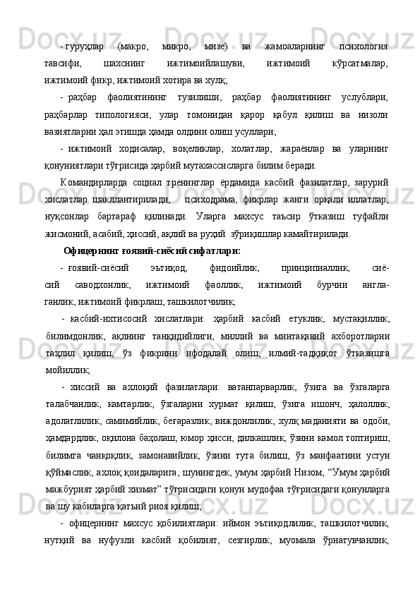 - гуруҳлар   (макро,   микро,   мизе)   ва   жамоаларнинг   психология
тавсифи,   шахснинг   ижтимоийлашуви,   ижтимоий   кўрсатмалар,
ижтимоий фикр, ижтимоий хотира ва хулқ;
- раҳбар   фаолиятининг   тузилиши,   раҳбар   фаолиятининг   услублари,
раҳбарлар   типологияси,   улар   томонидан   қарор   қабул   қилиш   ва   низоли
вазиятларни ҳал этишда ҳамда олдини олиш усуллари;
- ижтимоий   ходисалар,   воқеликлар,   холатлар,   жараёнлар   ва   уларнинг
қонуниятлари тўғрисида ҳарбий мутахассисларга билим беради.
Командирларда   социал   тренинглар   ёрдамида   касбий   фазилатлар,   зарурий
хислатлар   шакллантирилади,       психо драма,   фикрлар   жанги   орқали   иллатлар,
нуқсонлар   бартараф   қилинади.   Уларга   махсус   таъсир   ўтказиш   туфайли
жисмоний, асабий, ҳиссий, ақлий ва руҳий  зўриқишлар камайтирилади.
  Офицер нинг   ғ оявий-сиёсий сифатлари:
- ғ оявий-сиёсий   эъти қ од,   фидоийлик,   принципиаллик,   сиё-
сий   саводхонлик,   ижтимоий   фаоллик,   ижтимоий   бурчни   англа-
ганлик, ижтимоий фикрлаш, ташкилотчилик;
- касбий-ихтисосий   хислатлари:   ҳарбий   касбий   етуклик,   муста қ иллик,
билимдонлик,   а қ лнинг   тан қ идийлиги,   миллий   ва   минтақавий   ахборотларни
таҳлил   қилиш,   ў з   фикрини   ифодалай   олиш,   илмий-тад қ и қо т   ўтказишга
мойиллик;
- хиссий   ва   ахло қ ий   фазилатлари:   ватанпарварлик,   ў зига   ва   ўзгаларга
талабчанлик,   камтарлик,   ўзгаларни   хурмат   қилиш,   ў зига   ишонч,   ҳалоллик,
адолатлилик, самимийлик,  бе ғ аразлик,  виждонлилик,  хул қ   маданияти  ва  одоби,
ҳамдардлик, о қ илона баҳолаш, юмор   ҳ исси, дилкашлик,   ў зини камол топтириш,
билимга   чан қ о қ лик,   замонавийлик,   ў зини   тута   билиш,   ў з   манфаатини   устун
қў ймаслик, ахло қ   қ оидаларига , шунингдек,  умум  ҳарбий  Низом, “Умум  ҳарбий
мажбурият ҳарбий хизмат” тўғрисидаги қонун мудофаа тўғрисидаги қонунларга
ва шу кабиларга қатъий  риоя қилиш;
- офицер нинг   махсус   қобилиятлари:   иймон   эътиқодлилик,   ташкилотчилик,
нутқий   ва   нуфузли   касбий   қобилият,   сезгирлик,   муомала   ўрнатувчанлик, 