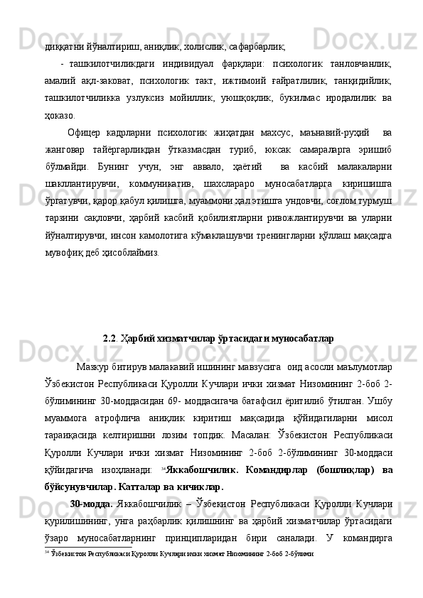диққатни йўналтириш, аниқлик, холислик, сафарбарлик;
- ташкилотчиликдаги   индивидуал   фарқлари:   психологик   танловчанлик,
амалий   ақл-заковат,   психологик   такт,   ижтимоий   ғайратлилик,   танқидийлик,
ташкилотчиликка   узлуксиз   мойиллик,   уюшқоқлик,   букилмас   иродалилик   ва
ҳоказо.
  Офицер   кадрларни   психологик   жиҳатдан   махсус,   маънавий-руҳий     ва
жанговар   тайёргарликдан   ўтказмасдан   туриб,   юксак   самараларга   эришиб
бўлмайди.   Бунинг   учун,   энг   аввало,   ҳаётий     ва   касбий   малакаларни
шакллантирувчи,   коммуникатив,   шахслараро   муносабатларга   киришишга
ўргатувчи, қарор қабул қилишга, муаммони ҳал этишга ундовчи, соғлом турмуш
тарзини   сақловчи,   ҳарбий   касбий   қобилиятларни   ривожлантирувчи   ва   уларни
йўналтирувчи, инсон камолотига кўмаклашувчи тренингларни қўллаш мақсадга
мувофиқ деб ҳисоблаймиз.
2.2 . Ҳ арбий хизматчилар ўртасидаги муносабатлар
     Мазкур битирув малакавий ишининг мавзусига  оид асосли маълумотлар
Ўзбекистон   Республикаси   Қуролли   Кучлари   ички   хизмат   Низомининг   2-боб   2-
бўлимининг   30-моддасидан   69-   моддасигача   батафсил   ёритилиб   ўтилган.   Ушбу
муаммога   атрофлича   аниқлик   киритиш   мақсадида   қўйидагиларни   мисол
тараиқасида   келтиришни   лозим   топдик.   Масалан:   Ўзбекистон   Республикаси
Қуролли   Кучлари   ички   хизмат   Низомининг   2-боб   2-бўлимининг   30-моддаси
қўйидагича   изоҳланади:   34
Яккабошчилик.   Командирлар   (бошлиқлар)   ва
бўйсунувчилар. Катталар ва кичиклар.
30-модда.   Яккабошчилик   –   Ўзбекистон   Республикаси   Қуролли   Кучлари
қурилишининг,   унга   раҳбарлик   қилишнинг   ва   ҳарбий   хизматчилар   ўртасидаги
ўзаро   муносабатларнинг   принципларидан   бири   саналади.   У   командирга
34
  Ўзбекистон Республикаси Қуролли Кучлари ички хизмат Низомининг 2-боб 2-бўлими 