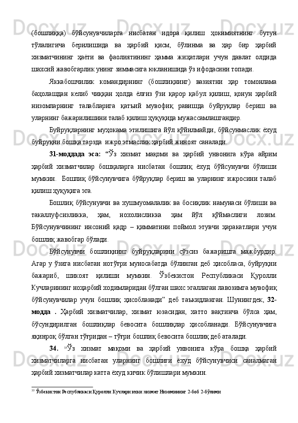(бошлиққа)   бўйсунувчиларга   нисбатан   идора   қилиш   ҳокимиятнинг   бутун
тўлалигича   берилишида   ва   ҳарбий   қисм,   бўлинма   ва   ҳар   бир   ҳарбий
хизматчининг   ҳаёти   ва   фаолиятининг   ҳамма   жиҳатлари   учун   давлат   олдида
шахсий жавобгарлик унинг зиммасига юкланишида ўз ифодасини топади.
Яккабошчилик   командирнинг   (бошлиқнинг)   вазиятни   ҳар   томонлама
баҳолашдан   келиб   чиққан   ҳолда   ёлғиз   ўзи   қарор   қабул   қилиш,   қонун   ҳарбий
низомларнинг   талабларига   қатъий   мувофиқ   равишда   буйруқлар   бериш   ва
уларнинг бажарилишини талаб қилиш ҳуқуқида мужассамлашгандир.
Буйруқларнинг  муҳокама  этилишига  йўл  қўйилмайди,  бўйсунмаслик  ёхуд
буйруқни бошқа тарзда  ижро этмаслик ҳарбий жиноят саналади.
31-моддада   эса:   “ Ўз   хизмат   мақоми   ва   ҳарбий   унвонига   кўра   айрим
ҳарбий   хизматчилар   бошқаларга   нисбатан   бошлиқ   ёхуд   бўйсунувчи   бўлиши
мумкин.     Бошлиқ   бўйсунувчига   бўйруқлар   бериш   ва   уларнинг   ижросини   талаб
қилиш ҳуқуқига эга.
Бошлиқ   бўйсунувчи   ва   хушмуомалалик   ва   босиқлик   намунаси   бўлиши   ва
такаллуфсизликка,   ҳам,   нохолисликка   ҳам   йўл   қўймаслиги   лозим.
Бўйсунувчининг   инсоний   қадр   –   қимматини   поймол   этувчи   ҳаракатлари   учун
бошлиқ жавобгар бўлади.
Бўйсунувчи   бошлиқнинг   буйруқларини   сўзсиз   бажаришга   мажбурдир.
Агар   у   ўзига   нисбатан   нотўғри   муносабатда   бўлинган   деб   ҳисобласа,   буйруқни
бажариб,   шикоят   қилиши   мумкин.   Ўзбекистон   Республикаси   Қуролли
Кучларининг ноҳарбий ходимларидан бўлган шахс эгаллаган лавозимга мувофиқ
бўйсунувчилар   учун   бошлиқ   ҳисобланади”   деб   таъкидланган.   Шунингдек,   32-
модда   .   Ҳарбий   хизматчилар,   хизмат   юзасидан,   хатто   вақтинча   бўлса   ҳам,
бўсундирилган   бошлиқлар   бевосита   бошлиқлар   ҳисобланади.   Бўйсунувчига
яқинроқ бўлган тўғридан – тўғри бошлиқ бевосита бошлиқ деб аталади.
34.   35
Ўз   хизмат   мақоми   ва   ҳарбий   унвонига   кўра   бошқа   ҳарбий
хизматчиларга   нисбатан   уларнинг   бошлиғи   ёхуд   бўйсунувчиси   саналмаган
ҳарбий хизматчилар катта ёхуд кичик бўлишлари мумкин.
35
  Ўзбекистон Республикаси Қуролли Кучлари ички хизмат Низомининг 2-боб 2-бўлими 