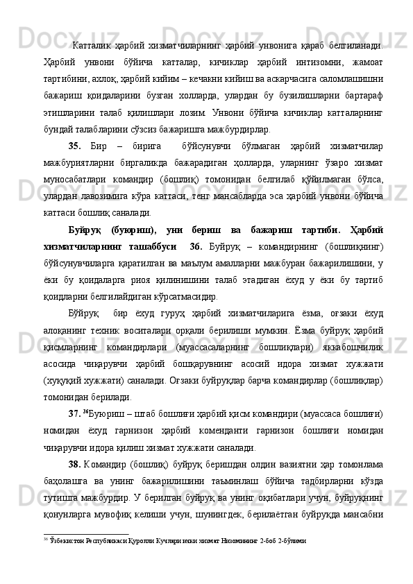   Катталик   ҳарбий   хизматчиларнинг   ҳарбий   унвонига   қараб   белгиланади.
Ҳарбий   унвони   бўйича   катталар,   кичиклар   ҳарбий   интизомни,   жамоат
тартибини, ахлоқ, ҳарбий кийим – кечакни кийиш ва аскарчасига саломлашишни
бажариш   қоидаларини   бузган   холларда,   улардан   бу   бузилишларни   бартараф
этишларини   талаб   қилишлари   лозим.   Унвони   бўйича   кичиклар   катталарнинг
бундай талабларини сўзсиз бажаришга мажбурдирлар.
35.   Бир   –   бирига     бўйсунувчи   бўлмаган   ҳарбий   хизматчилар
мажбуриятларни   биргаликда   бажарадиган   ҳолларда,   уларнинг   ўзаро   хизмат
муносабатлари   командир   (бошлиқ)   томонидан   белгилаб   қўйилмаган   бўлса,
улардан   лавозимига   кўра   каттаси,   тенг   мансабларда   эса   ҳарбий   унвони   бўйича
каттаси бошлиқ саналади.
Буйруқ   (буюриш),   уни   бериш   ва   бажариш   тартиби.   Ҳарбий
хизматчиларнинг   ташаббуси     36.   Буйруқ   –   командирнинг   (бошлиқнинг)
бўйсунувчиларга   қаратилган   ва   маълум   амалларни   мажбуран   бажарилишини,   у
ёки   бу   қоидаларга   риоя   қилинишини   талаб   этадиган   ёхуд   у   ёки   бу   тартиб
қоидларни белгилайдиган кўрсатмасидир.
Бўйруқ     бир   ёхуд   гуруҳ   ҳарбий   хизматчиларига   ёзма,   оғзаки   ёхуд
алоқанинг   техник   воситалари   орқали   берилиши   мумкин.   Ёзма   буйруқ   ҳарбий
қисмларнинг   командирлари   (муассасаларнинг   бошлиқлари)   яккабошчилик
асосида   чиқарувчи   ҳарбий   бошқарувнинг   асосий   идора   хизмат   хужжати
(хуқуқий хужжати) саналади. Оғзаки буйруқлар барча командирлар (бошлиқлар)
томонидан берилади.
37.  36
Буюриш – штаб бошлиғи ҳарбий қисм командири (муассаса бошлиғи)
номидан   ёхуд   гарнизон   ҳарбий   коменданти   гарнизон   бошлиғи   номидан
чиқарувчи идора қилиш хизмат хужжати саналади. 
38.   Командир   (бошлиқ)   буйруқ   беришдан   олдин   вазиятни   ҳар   томонлама
баҳолашга   ва   унинг   бажарилишини   таъминлаш   бўйича   тадбирларни   кўзда
тутишга мажбурдир. У берилган буйруқ ва унинг оқибатлари учун, буйруқнинг
қонунларга   мувофиқ   келиши   учун,   шунингдек,   берилаётган   буйруқда   мансабни
36
  Ўзбекистон Республикаси Қуролли Кучлари ички хизмат Низомининг 2-боб 2-бўлими 