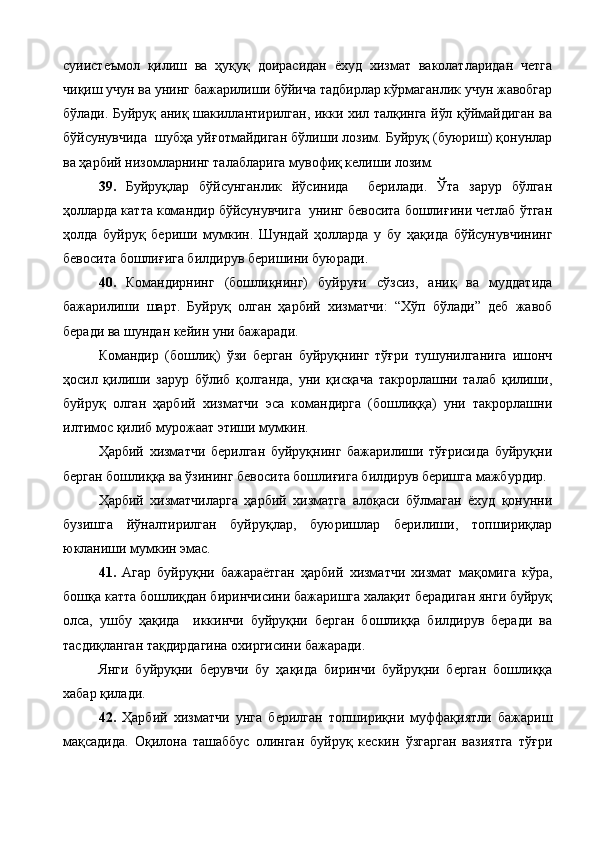 суиистеъмол   қилиш   ва   ҳуқуқ   доирасидан   ёхуд   хизмат   ваколатларидан   четга
чиқиш учун ва унинг бажарилиши бўйича тадбирлар кўрмаганлик учун жавобгар
бўлади. Буйруқ аниқ шакиллантирилган, икки хил талқинга йўл қўймайдиган ва
бўйсунувчида  шубҳа уйғотмайдиган бўлиши лозим. Буйруқ (буюриш) қонунлар
ва ҳарбий низомларнинг талабларига мувофиқ келиши лозим.
39.   Буйруқлар   бўйсунганлик   йўсинида     берилади.   Ўта   зарур   бўлган
ҳолларда катта командир бўйсунувчига  унинг бевосита бошлиғини четлаб ўтган
ҳолда   буйруқ   бериши   мумкин.   Шундай   ҳолларда   у   бу   ҳақида   бўйсунувчининг
бевосита бошлиғига билдирув беришини буюради.
40.   Командирнинг   (бошлиқнинг)   буйруғи   сўзсиз,   аниқ   ва   муддатида
бажарилиши   шарт.   Буйруқ   олган   ҳарбий   хизматчи:   “Хўп   бўлади”   деб   жавоб
беради ва шундан кейин уни бажаради.
Командир   (бошлиқ)   ўзи   берган   буйруқнинг   тўғри   тушунилганига   ишонч
ҳосил   қилиши   зарур   бўлиб   қолганда,   уни   қисқача   такрорлашни   талаб   қилиши,
буйруқ   олган   ҳарбий   хизматчи   эса   командирга   (бошлиққа)   уни   такрорлашни
илтимос қилиб мурожаат этиши мумкин.
Ҳарбий   хизматчи   берилган   буйруқнинг   бажарилиши   тўғрисида   буйруқни
берган бошлиққа ва ўзининг бевосита бошлиғига билдирув беришга мажбурдир.
Ҳарбий   хизматчиларга   ҳарбий   хизматга   алоқаси   бўлмаган   ёхуд   қонунни
бузишга   йўналтирилган   буйруқлар,   буюришлар   берилиши,   топшириқлар
юкланиши мумкин эмас.
41.   Агар   буйруқни   бажараётган   ҳарбий   хизматчи   хизмат   мақомига   кўра,
бошқа катта бошлиқдан биринчисини бажаришга халақит берадиган янги буйруқ
олса,   ушбу   ҳақида     иккинчи   буйруқни   берган   бошлиққа   билдирув   беради   ва
тасдиқланган тақдирдагина охиргисини бажаради.
Янги   буйруқни   берувчи   бу   ҳақида   биринчи   буйруқни   берган   бошлиққа
хабар қилади.
42.   Ҳарбий   хизматчи   унга   берилган   топшириқни   муффақиятли   бажариш
мақсадида.   Оқилона   ташаббус   олинган   буйруқ   кескин   ўзгарган   вазиятга   тўғри 