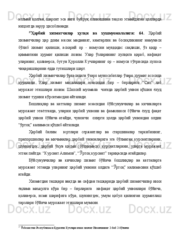 келмай қолган, шароит эса янги буйруқ олинишини тақозо этмайдиган ҳолларда
ниҳоятда зарур ҳисобланади. 
37
Ҳарбий   хизматчилар   ҳулқи   ва   хушмуомалалиги:   64.   Ҳарбий
хизматчилар   ҳар   доим   юксак   маданият,   камтарлик   ва   босиқликнинг   намунаси
бўлиб   хизмат   қилиши,   аскарий   ор   -   номусни   муққадас   сақлаши,   ўз   қадр   –
қимматини   ҳурмат   қилиши   лозим.   Улар   ўзларининг   хулқига   қараб,   нафақат
уларнинг, қолаверса,  бутун Қуролли Кучларнинг ор – номуси тўғрисида  хулоса
чиқаришларини ёдда тутишлари шарт.
Ҳарбий хизматчилар ўртасидаги ўзаро муносабатлар ўзаро ҳурмат асосида
қурилади.   Улар   хизмат   масалалари   юзасидан   бир   –   бирларига   “Сиз”   лаб
мурожат   этишлари   лозим.   Шахсий   муомала     чоғида   ҳарбий   унвон   қўшин   ёхуд
хизмат турини кўрсатмасдан айтилади.
Бошлиқлар   ва   катталар   хизмат   юзасидан   бўйсунувчилар   ва   кичикларга
мурожаат   этаётганда,   уларни   ҳарбий   унвони   ва   фамилияси   бўйича   ёхуд   фақат
ҳарбий   унвон   бўйича   атайди,   чунончи     охирги   ҳолда   ҳарбий   унвондан   олдин
“ўртоқ” калимаси қўшиб айтилади.
Ҳарбий   билим     юртлари   сержантлар   ва   старшиналар   таркибининг,
прапоршиклар   ва   мичманлар   ҳарбий   унвонларига   эга   бўлмаган   курсантларини,
шунингдек,   ҳарбий   ўқув   қисми   (бўлинмаси)   курсантларини,   уларга   мурожаат
этган пайтда: “Курсант Алимов”, “Ўртоқ курсант” тариқасида атайдилар.
Бўйсунувчилар   ва   кичиклар   хизмат   бўйича   бошлиқлар   ва   катталарга
мурожаат   этганда   уларнинг   ҳарбий   унвони   олдига   “Ўртоқ”   калимасини   қўшиб
атайди.
Хизматдан ташқари вақтда ва сафдан ташқарида ҳарбий хизматчилар икки
ёқлама   маъқулга   кўра   бир   –   бирларига     нафақат   ҳарбий   унвонлари   бўйича,
қолаверса,   исми   шарифига   кўра,   шунингдек,   умум   қабул   қилинган   ҳурматлаш
тарзлари бўйича мурожаат этишлари мумкин.
37
  Ўзбекистон Республикаси Қуролли Кучлари ички хизмат Низомининг 2-боб 2-бўлими 
