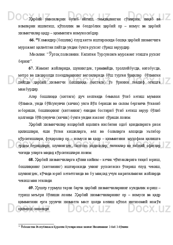 Ҳарбий   унвонларни   бузиб   айтиш,   таъқиқланган   сўзларни,   лақаб   ва
номларни   ишлатиш,   қўполлик   ва   беодоблик   ҳарбий   ор   –   номус   ва   ҳарбий
хизматчилар қадр – қимматига номуносибдир.
  66.  38
Командир (бошлиқ) ёхуд катта иштирокида бошқа ҳарбий хизматчига
мурожаат қилаётган пайтда ундан бунга рухсат сўраш зарурдир.
 Масалан: “Ўртоқ полковник. Капитан Турсуновга мурожаат этишга рухсат
беринг”.
67.   Жамоат   жойларида,   шунингдек,   трамвайда,   троллейбусда,   автобусда,
метро ва шаҳаролди поездларининг вагонларида бўш турган ўринлар   бўлмаган
пайтда   ҳарбий   хизматчи   бошлиққа   (каттага)   ўз   ўрнини   таклиф   этишга
мажбурдир.
Агар   бошлиққа   (каттага)   дуч   келганда   бемалол   ўтиб   кетиш   мумкин
бўлмаса,   унда   бўйсунувчи   (кичик)   унга   йўл   бериши   ва   салом   берганча   ўтказиб
юбориши,   бошлиқнинг   (каттанинг)   ёнидан   бостириб   ўтиб   кетиш   зарур   бўлиб
қолганда бўйсунувчи (кичик) бунга ундан ижозат сўраши лозим.
Ҳарбий   хизматчилар   ноҳарбий   аҳолига   нисбатан   одоб   қоидаларига   риоя
қилишлари,   ёши   ўтган   кишиларга,   аёл   ва   болаларга   алоҳида   эътибор
қўрсатишлари, фуқаролар ор – номуси ва қадр – қимматини   муҳофаза қилишга
ёрдам   беришлари,   шунингдек,   бахтсиз   ходисалар,   ёнғинлар   ва   табиий   офатлар
чоғида уларга мадад кўрсатишлари лозим.
68.  Ҳарбий хизматчиларга қўлни кийим – кечак чўнтакларига тиқиб юриш,
бошлиқнинг   (каттанинг)   иштирокида   унинг   рухсатисиз   ўтириш   ёхуд   чекиш,
шунингдек, кўчада юриб кетаётганда ва бу мақсад учун ажратилмаган жойларда
чекиш ман этилади.
69.  Ҳушёр турмуш тарзи барча ҳарбий хизматчиларнинг кундалик юриш –
туриш   меъёри   бўлиши   лозим.   Ҳарбий   хизматчиларнинг   ор   –   номуси   ва   қадр
қимматини   ерга   урувчи   хизматга   маст   ҳолда   келиш   қўпол   интизомий   ножўя
қилмиш саналади.
 
38
  Ўзбекистон Республикаси Қуролли Кучлари ички хизмат Низомининг 2-боб 2-бўлими 