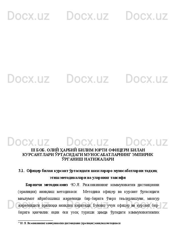 III БОБ.  ОЛИЙ ҲАРБИЙ БИЛИМ ЮРТИ ОФИЦЕРИ БИЛАН
КУРСАНТЛАРИ ЎРТАСИДАГИ МУНОСАБАТЛАРНИНГ ЭМПИРИК
ЎРГАНИШ НАТИЖАЛАРИ 
3.1.  Офицер билан курсант ўртасидаги шахслараро муносабатларни тадқиқ
этиш методикалари ва уларнинг тавсифи
Биринчи   методикамиз   39
Ю.Я.   Рижонкиннинг   коммуникатив   дистанцияни
(оралиқни)   аниқлаш   методикаси:     Методика   офицер   ва   курсант   ўртасидаги
маълумот   айрибошлаш   жараёнида   бир-бирига   ўзаро   таъсирлашуви,   мазкур
жараёнидаги   оралиққа   аниқлик   киритади.   Бунинг   учун   офицер   ва   курсант   бир-
бирига   қанчалик   яқин   ёки   узоқ   туриши   ҳамда   ўртадаги   коммуникативлик
39
  Ю.Я. Рижонкиннинг коммуникатив дистанцияни (оралиқни) аниқлаш методикаси 