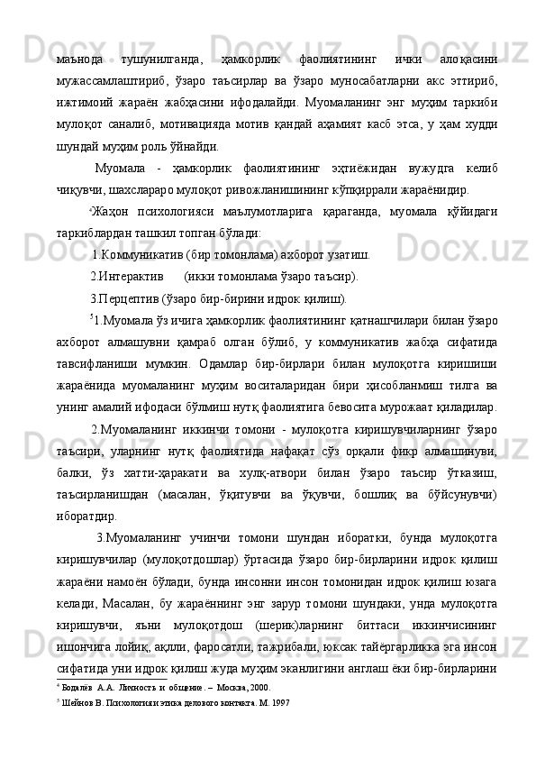 маънода   тушунилганда,   ҳамкорлик   фаолиятининг   ички   ало қ асини
мужассамлаштириб,   ў заро   таъсирлар   ва   ў заро   муносабатларни   акс   эттириб,
ижтимоий   жараён   жабҳасини   ифодалайди.   Муомаланинг   энг   муҳим   таркиби
муло қ от   саналиб,   мотивацияда   мотив   қ андай   аҳамият   касб   этса,   у   ҳ ам   худди
шундай муҳим роль  ў йнайди.
Муомала   -   ҳамкорлик   фаолиятининг   эҳтиёжидан   вужуд га   келиб
чи қ увчи, шахслараро муло қ от ривожланишининг к ў п қ иррали жараёнидир.
4
Жаҳон   психологияси   маълумотларига   қ араганда,   муомала   қўйидаги
таркиблардан ташкил топган б ў лади:
  1. Коммуникатив (бир томонлама) ахборот узатиш.
           2. Интерактив (икки томонлама  ў заро таъсир).
           3. Перцептив ( ў заро бир-бирини идрок  қ илиш).
           5
1. Муомала  ў з ичига ҳамкорлик фаолиятининг  қ атнашчилари билан  ў заро
ахборот   алмашувни   қ амраб   олган   б ў либ,   у   ком муникатив   жабҳа   сифатида
тавсифланиши   мумкин.   Одамлар   бир-бирлари   билан   мулоқотга   киришиши
жараёнида   муомала нинг   муҳим   воситаларидан   бири   ҳ исобланмиш   тилга   ва
уни н г амалий ифодаси б ў лмиш нут қ  фаолиятига бевосита мурожаат  қ иладилар.
2.Муомаланинг   иккинчи   томони   -   мулоқотга   киришувчиларнинг   ўзаро
таъсири,   уларнинг   нутқ   фаолиятида   нафақат   сўз   орқали   фикр   алмашинуви,
балки,   ўз   хатти-ҳаракати   ва   хулқ-атвори   билан   ўзаро   таъсир   ўтказиш,
таъсирланишдан   (масалан,   ўқитувчи   ва   ўқувчи,   бошлиқ   ва   бўйсунувчи)
иборатдир.
  3.Муомаланинг   учинчи   томони   шундан   иборатки,   бунда   мулоқотга
киришувчилар   (мулоқотдошлар)   ўртасида   ўзаро   бир-бирларини   идрок   қилиш
жараёни   намоён   бўлади,   бунда   инсонни   инсон   томонидан   идрок   қилиш   юзага
келади,   Масалан,   бу   жараённинг   энг   зарур   то мони   шундаки,   унда   мулоқотга
киришувчи,   яъни   мулоқотдош   (шерик)ларнинг   биттаси   иккинчисининг
ишончига лойиқ, ақлли, фаросатли, тажрибали, юксак тайёргарликка эга инсон
сифатида уни идрок қилиш жуда муҳим эканлигини англаш ёки бир-бирларини
4
 Бодалёв  А.А.  Личность  и  общение. –  Москва,  2000 .
5
  Шейнов В. Психология и этика делового контакта. М. 1997 
