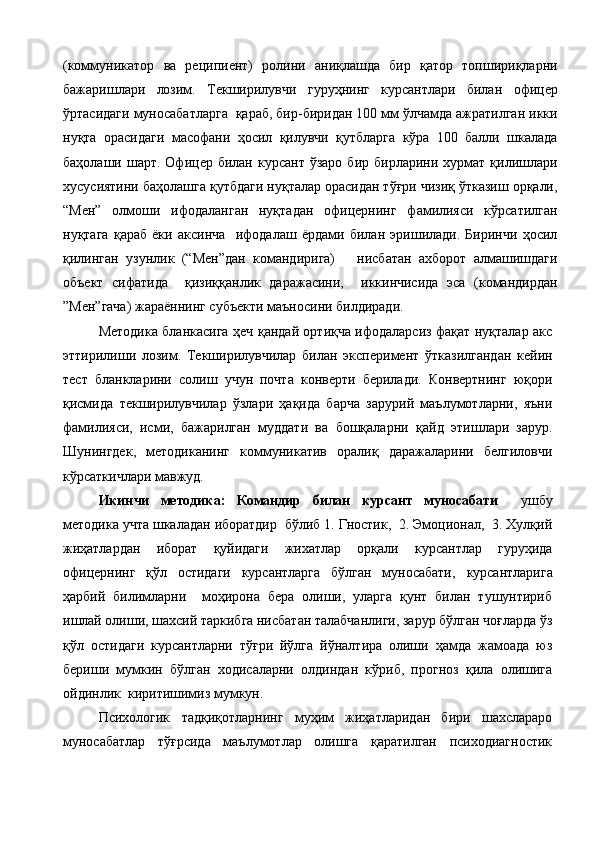 (коммуникатор   ва   реципиент)   ролини   аниқлашда   бир   қатор   топшириқларни
бажаришлари   лозим.   Текширилувчи   гуруҳнинг   курсантлари   билан   офицер
ўртасидаги муносабатларга  қараб, бир-биридан 100 мм ўлчамда ажратилган икки
нуқта   орасидаги   масофани   ҳосил   қилувчи   қутбларга   кўра   100   балли   шкалада
баҳолаши  шарт.  Офицер  билан  курсант  ўзаро   бир  бирларини  хурмат  қилишлари
хусусиятини баҳолашга қутбдаги нуқталар орасидан тўғри чизиқ ўтказиш орқали,
“Мен”   олмоши   ифодаланган   нуқтадан   офицернинг   фамилияси   кўрсатилган
нуқтага   қараб   ёки   аксинча     ифодалаш   ёрдами   билан   эришилади.   Биринчи   ҳосил
қилинган   узунлик   (“Мен”дан   командирига)       нисбатан   ахборот   алмашишдаги
объект   сифатида     қизиққанлик   даражасини,     иккинчисида   эса   (командирдан
”Мен”гача) жараённинг субъекти маъносини билдиради. 
       Методика бланкасига ҳеч қандай ортиқча ифодаларсиз фақат нуқталар акс
эттирилиши   лозим.   Текширилувчилар   билан   эксперимент   ўтказилгандан   кейин
тест   бланкларини   солиш   учун   почта   конверти   берилади.   Конвертнинг   юқори
қисмида   текширилувчилар   ўзлари   ҳақида   барча   зарурий   маълумотларни,   яъни
фамилияси,   исми,   бажарилган   муддати   ва   бошқаларни   қайд   этишлари   зарур.
Шунингдек ,   методиканинг   коммуникатив   оралиқ   даражаларини   белгиловчи
кўрсаткичлари мавжуд. 
Икинчи   методика:   Командир   билан   курсант   муносабати     ушбу
методика учта шкаладан иборатдир  бўлиб 1. Гностик,  2. Эмоционал,  3. Хулқий
жиҳатлардан   иборат   қуйидаги   жихатлар   орқали   курсантлар   гуруҳида
офицернинг   қўл   остидаги   курсантларга   бўлган   муносабати,   курсантларига
ҳарбий   билимларни     моҳирона   бера   олиши,   уларга   қунт   билан   тушунтириб
ишлай олиши, шахсий таркибга нисбатан талабчанлиги, зарур бўлган чоғларда ўз
қўл   остидаги   курсантларни   тўғри   йўлга   йўналтира   олиши   ҳамда   жамоада   юз
бериши   мумкин   бўлган   ходисаларни   олдиндан   кўриб,   прогноз   қила   олишига
ойдинлик  киритишимиз мумкун.   
Психологик   тадқиқотларнинг   муҳим   жиҳатларидан   бири   шахслараро
муносабатлар   тўғрсида   маълумотлар   олишга   қаратилган   психодиагностик 