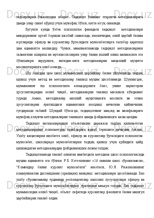 тадбирларни   ўзказишдан   иборат.   Тадқиқот   ўзининг   етарлича   методикаларига
ҳамда улар синаб кўриш учун мувофиқ бўлса, катта ютуқ саналади. 
Бугунги   кунда   ўзбек   психология   фанидаги   тадқиқот     методикалари
миқдорининг ортиб бориши ижобий саналсада, иккинчидан, олий ҳарбий билим
юртларида   офицер   ва   курсантлар   ўртасидаги   муносабатларга   эътибор   қаратиш
ҳам   аҳамиятга   моликдир.   Чунки,   мамлакатимизда   тадқиқот   методикаларини
салмоғини ошириш ва мутахассисларни улар билан ишлай олиш малакасига эга
бўлишлари   зарурлиги,   янгидан-янги   методикаларни   маҳаллий   муҳитга
мослаштиришга олиб келади.  
Шу   боисдан   ҳам   шахс   муаммосини   ҳарбийлар   билан   уйғунликда   тадқиқ
қилиш   учун   метод   ва   методикалар   танлаш   муҳим   ҳисобланади.   Шунингдек,
муаммонинг   ёш   психологияга   алоқадорлиги   боис,   унинг   характерли
ҳусусиятларидан   келиб   чиқиб,   методикаларни   танлаш   масаласи   кўндаланг
туради.   Аммо,   методикалар   миллий   муҳитимизга   мослиги   ва   этник
ҳусусиятларни   ёритишдаги   аҳамиятини   изоҳлаш   анчагина   қийинчилик
туғдириши   табиий.   Шундай   бўлса-да,   тадқиқотнинг   мақсад   ва   вазифаларига
мувофиқ келувчи методикаларни танлашга ҳамда фойдаланишга жазм қилдик.
Тадқиқот   натижаларининг   объективлик   даражаси   тадбиқ   қилинаётган
методикаларнинг   психометрик   талабларига   жавоб   беришига   анчагина   боғлиқ.
Ушбу жиҳатларни инобатга олиб, офицер ва курсантлар ўртасидаги психологик
муносабат,   шахслараро   муносабатларни   тадқиқ   қилиш   учун   қуйидаги   қайд
қилинадиган методикалардан фойдаланишни лозим топдик.
Тадқиқотимизда танлаб олинган навбатдаги методика шахс психологиясида
муҳим   аҳамиятга   эга   бўлган.   Р.Б.   Кэттеллнинг   «16   омилли   шахс   сўровномаси»,
“Командир   билан   курсант   муносабати”   анкетаси,   Ю.Я.   Рижонкиннинг
коммуникатив дистанцияни (оралиқни) аниқлаш    методикалари  ҳисобланади. Биз
ушбу   сўровномалар   ёрдамида   респондентлар   шахслик   хусусиятлари   офицер   ва
курсантлар   ўртасидаги   муносабатларни     ёритишни   маъқул  топдик.   Биз   тадқиқот
муаммосидан келиб чиқиб, объект сифатида курсантлар фаолияти билан машғул
ҳарбийларни танлаб олдик.     