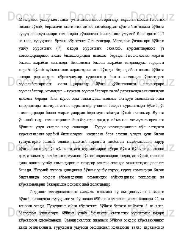 Маълумки,   ушбу   методика     учта   шкаладан   иборатдир.   Биринчи   шкала   Гностик
шкала   бўлиб,   бирламчи   статистик   ҳисоб-китоблардан   сўнг   айни   шкала   бўйича
гуруҳ   синалувчилари   томонидан   тўпланган   балларнинг   умумий   йиғиндиси   112
га тенг,  гуруҳнинг   ўртача кўрсаткич 7 га тенгдир. Методика ўлчовлари бўйича
ушбу   кўрсаткич   (7)   юқори   кўрсаткич   саналиб,   курсантларнинг   ўз
командирларини   яхши   билишларидан   далолат   беради.   Гносиологик   жараён
билиш   жараёни   саналади.   Биламизки   билиш   жараёни   индивидуал   тарздаги
жараён   бўлиб   субъективли   характерига   эга   бўлади.   Бироқ   айни   шкала   бўйича
юқори   даражадаги   кўрсаткичлар   курсантлар   билан   командир   ўртасидаги
муносабатларнинг   яхши   даражада   йўлга   қўйилганлиги,   шахслараро
муносабатлар, командир – курсант муносабатлари талаб даражасида эканлигидан
далолат   беради.   Яна   шуни   ҳам   таъкидлаш   жоизки   битирув   малакавий   иши
тадқиқотида   иштирок   этган   курсантлар   учинчи   босқич   курсантлари   бўлиб,   ўз
командирлари   билан  етарли  даврдан   бери  муносабатда   бўлиб  келганлар.   Бу  эса
ўз   навбатида   томонларнинг   бир-бирлари   ҳақида   объектив   маълумотларга   эга
бўлиши   учун   етарли   вақт   саналади.     Гурух   командирининг   қўл   остидаги
курсантларига   ҳарбий   билимларни     моҳирона   бера   олиши,   уларга   қунт   билан
тушунтириб   ишлай   олиши,   шахсий   таркибга   нисбатан   талабчанлиги,   зарур
бўлган   чоғларда   ўз   қўл   остидаги   курсантларни   тўғри   йўлга   йўналтира   олиши
ҳамда жамоада юз бериши мумкин бўлган ходисаларни олдиндан кўриб, прогноз
қила   олиши   ушбу   командирнинг   нақадар   юқори   савияда   эканлигидан   далолат
беради.   Умумий   хулоса   қиладиган   бўлсак   ушбу   гуруҳ,   гуруҳ   командири   билан
биргаликда   юқори   қўмондонлик   томонидан   қўйиладиган   топшириқ   ва
кўрсатмаларни бажаришга доимий шай ҳолатдадир.
Тадқиқот   методикасининг   иккинчи   шкаласи   бу   эмоционаллик   шкаласи
бўлиб, синалувчи гуруҳнинг ушбу шкала бўйича жамғарган жами баллари 96 ни
ташкил   этади.   Гуруҳнинг   айни   кўрсаткич   бўйича   ўртача   қиймати   6   га   тенг.
Методика   ўлчамлари   бўйича   ушбу   бирламчи   статистик   кўрсаткич   юқори
кўрсаткич   ҳисобланади.   Эмоционаллик   шкаласи   бўйича   юқори   кўрсаткичнинг
қайд   этилганлиги,   гуруҳдаги   умумий   эмоционал   ҳолатнинг   талаб   даражасида 
