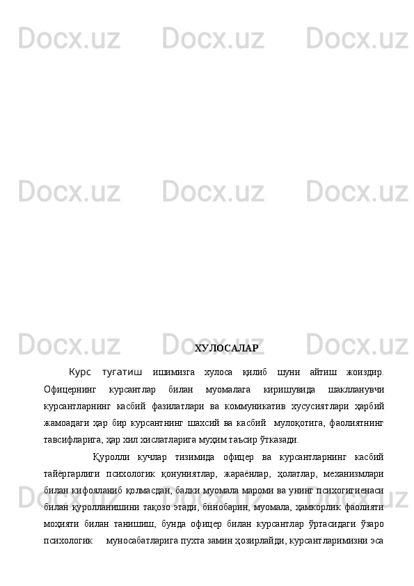 ХУЛОСАЛАР
Курс   тугатиш   ишимизга   хулоса   қилиб   шуни   айтиш   жоиздир.
Офицернинг   курсантлар   билан   муомалага   киришувида   шаклланувчи
курсантларнинг   касбий   фазилатлари   ва   коммуникатив   хусусият лари   ҳарбий
жамоадаги   ҳар   бир   курсантнинг   шахсий   ва   касбий     мулоқотига,   фаолиятнинг
тавсифларига, ҳар хил хислатларига муҳим таъсир ўтказади.
      Қуролли   кучлар   тизимида   офицер   ва   курсантларнинг   касбий
тайёргарлиги   психологик   қонуниятлар,   жараёнлар,   ҳолатлар,   механизмлари
билан кифояланиб қолмасдан, балки муомала мароми ва унинг психогигиенаси
би лан қуролланишини тақозо этади, бинобарин, муомала, ҳамкорлик фаолияти
моҳияти   билан   танишиш,   бунда   офицер   билан   курсантлар   ўртасидаги   ўзаро
психологик     муносабатларига пухта замин ҳозирлайди, курсантларимизни эса 