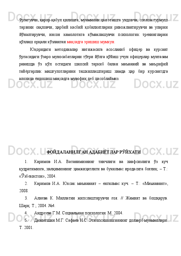ўргатувчи, қарор қабул қилишга, муаммони ҳал этишга ундовчи, соғлом турмуш
тарзини   сақловчи,   ҳарбий   касбий   қобилиятларни   ривожлантирувчи   ва   уларни
йўналтирувчи,   инсон   камолотига   кўмаклашувчи   психологик   тренингларни
қўллаш орқали кўзланган  мақсадга эришиш мумкун.
Юқоридаги   методикалар   натижасига   асосланиб   офицер   ва   курсант
ўртасидаги ўзаро муносабатларни тўғри йўлга қўйиш учун офицерлар мунтазам
равишда   ўз   қўл   остидаги   шахсий   таркиб   билан   маънавий   ва   маърифий
тайёргарлик   машғулотларини   ташкиллаштириш   хамда   ҳар   бир   курсантдга
алохида ёндошиш  мақсадга мувофиқ деб ҳисоблаймиз.
 
ФОЙДАЛАНИЛГАН АДАБИЁТЛАР РЎЙХАТИ
1. Каримов   И.А.   Ватанимизнинг   тинчлиги   ва   хавфсизлиги   ўз   куч
қудратимизга, халқимизнинг ҳамжиҳатлиги ва букилмас иродасига боғлиқ. – Т.:
«Ўзбекистон», 2004.
2. Каримов   И.А.   Юксак   маънавият   –   енгилмас   куч.   –   Т.:   «Маънавият»,
2008.
3. Алиева   К.   Миллатни   жипслаштирувчи   ғоя.   //   Жамият   ва   бошқарув.
Шарқ. Т.; 2004. №4.
4. Андреева Г.М. Социальная психология. М. 2004.
5. Давлетшин М.Г. Сафаев Н.С. Этнопсихологиянинг долзарб муаммолари.
Т. 2001. 