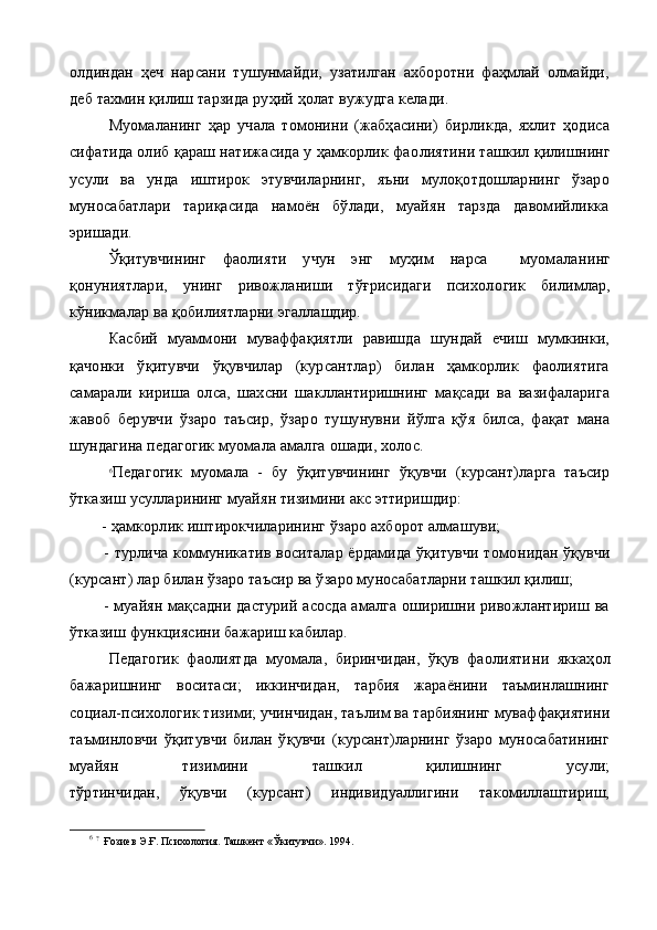 олдиндан   ҳеч   нарсани   тушунмайди,   узатилган   ахборотни   фаҳмлай   олмайди,
деб тахмин қилиш тарзида руҳий ҳолат вужудга келади.
Муомаланинг   ҳар   учала   томонини   (жабҳасини)   бирликда,   яхлит   ҳодиса
сифатида олиб қараш натижасида у ҳамкорлик фао лиятини ташкил қилишнинг
усули   ва   унда   иштирок   этувчиларнинг,   яъни   мулоқотдошларнинг   ўзаро
муносабатлари   тариқасида   намоён   бўлади,   муайян   тарзда   давомийликка
эришади.
Ўқитувчининг   фаолияти   учун   энг   муҳим   нарса     муомала нинг
қонуниятлари,   унинг   ривожланиши   тўғрисидаги   психоло гик   билимлар,
кўникмалар ва қобилиятларни эгаллашдир.
Касбий   муаммони   муваффақиятли   равишда   шундай   ечиш   мумкинки,
қачонки   ўқитувчи   ўқувчилар   (курсантлар)   билан   ҳамкорлик   фаолиятига
самарали   кириша   олса,   шахсни   шакллантиришнинг   мақсади   ва   вазифаларига
жавоб   берувчи   ўзаро   таъ сир,   ўзаро   тушунувни   йўлга   қўя   билса,   фақат   мана
шундагина педагогик муомала амалга ошади, холос.
6
Педагогик   муомала   -   бу   ўқитувчининг   ўқувчи   (курсант)ларга   таъсир
ўтказиш усулларининг муайян тизимини акс эттиришдир:
        -  ҳамкорлик иштирокчиларининг ўзаро ахборот алмашуви;
             - турлича коммуникатив воситалар ёрдамида ўқитувчи томо нидан ўқувчи
(курсант) лар билан ўзаро таъсир ва ўзаро муносабатларни ташкил қилиш;
             - муайян мақсадни дастурий асосда амалга оширишни ривожлантириш ва
ўтказиш функциясини бажариш кабилар.
Педагогик   фаолиятда   муомала,   биринчидан,   ўқув   фаолияти ни   яккаҳол
бажаришнинг   воситаси;   иккинчидан,   тарбия   жараёнини   таъминлашнинг
социал-психологик тизими; учинчидан, таъ лим ва тарбиянинг муваффақиятини
таъминловчи   ўқитувчи   билан   ўқувчи   (курсант)ларнинг   ўзаро   муносабатининг
муайян   тизимини   ташкил   қилишнинг   усули;
тўртинчидан,   ўқувчи   (курсант)   индивидуаллигини   такомиллаштириш,
6
  ?
   Ғозиев Э.Ғ. Психология. Ташкент «Ўкитувчи». 1994. 