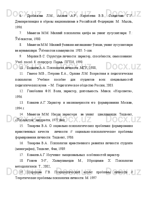 6. Дробижева   Л.М.,   Аклаев   А.Р.,   Коротеева   В.В.,   Солдатова   Г.У.
Демократизация   и   образы   национализма   в   Российской   Федерации.   М.:   Мысль,
1996.
7. Маматов   М.М.   Миллий   психологик   қиёфа   ва   унинг   хусусиятлари.   Т.:
Ўзбекистон, 1980.
8. Маматов М.М. Миллий ўзликни англашнинг ўсиши, унинг хусусиятлари
ва муаммолари. Ўзбекистон коммунисти. 1985. 5-сон.
9. Мерлин В.С. Структура личности: характер, способности, самосознание:
Учеб. пособ. К спецкурсу. Пермь: ПГПИ, 1990.
10. Бодалев А.А. Психология личности. МГУ, 1988,
11. Гамезо   М.В.,   Петрова   Е.А.,   Орлова   Л.М.   Возрастная   и   педагогическая
психология.   Учебное   пособие   для   студентов   всех   специальностей
педагогических вузов. – М.: Педагогическое общество России, 2003.
12. Гоноболин   Ф.Н.   Воля,   характер,   деятельность.   Минск.   «Норсовета»,
1996.
13. Ковалев   А.Г.   Характер     и   закономерности   его     формирования.   Москва,
1994 г.
14. Маматов   М.М.   Инсон   характери     ва   унинг     шаклланиши.   Тошкент,
«Ўзбекистон” нашриёти, 1977 йил.
15. Токарева   В.А.   О   социально-психологических   проблемах   формирования
нравственных   качеств     личности   //   социально-психологические   проблемы
формирования личности. Тошкент, 1986.
16. Токарева   В.А..   Психология   нравственного   развития   личности   студента
(монография), Тошкент, Фан, 1989.
17. Ковалев А.Г. Изучение  эмоциональных  особенностей характер.
18. Ғозиев   Э.Ғ.,   Холмухамедов   М.,   Иброҳимов   Х.   Психология
методологияси. Т., 2002,
19. Шорохова   Г.В.   Психологический   аспект   проблемы   личности   //
Теоретические проблемы психологии личности. М. 1997 