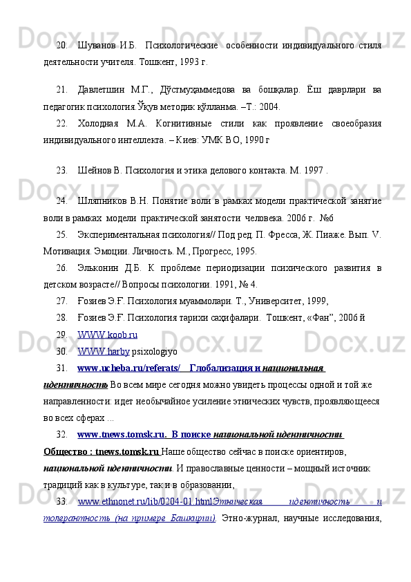 20. Шуванов   И.Б.     Психологические     особенности   индивидуального   стиля
деятельности учителя. Тошкент, 1993 г.
21. Давлетшин   М.Г.,   Дўстмуҳаммедова   ва   бошқалар.   Ёш   даврлари   ва
педагогик психология.Ўқув методик қўлланма. –Т.: 2004.
22. Холодная   М.А.   Когнитивные   стили   как   проявление   своеобразия
индивидуального интеллекта. – Киев: УМК ВО, 1990 г
 
 
23. Шейнов В. Психология и этика делового контакта. М. 1997  .
                                        
24. Шляпников   В.Н.   Понятие   воли   в   рамках   модели   практической   занятие
воли в рамках  модели  практической занятости  человека. 2006 г.  №6
25. Экспериментальная психология// Под ред. П. Фресса, Ж. Пиаже. Вып.  V .
Мотивация. Эмоции. Личность. М., Прогресс, 1995. 
26. Эльконин   Д.Б.   К   проблеме   периодизации   психического   развития   в
детском возрасте// Вопросы психологии. 1991, № 4.
27. Ғозиев Э.Ғ. Психология муаммолари. Т., Университет, 1999,
28. Ғозиев Э.Ғ. Психология тарихи саҳифалари.  Тошкент, «Фан”, 2006 й
29. WWW.koob.ru     
30. WWW.harby     psixologiyo
31. www.ucheba.ru/referats/            Глобализация и     национальная    
идентичность   Во всем мире сегодня можно увидеть процессы одной и той же 
направленности: идет необычайное усиление этнических чувств, проявляющееся
во всех сферах  ...
32. www.tnews.tomsk.ru    .      В поиске     национальной идентичности       
Общество : tnews.tomsk.ru  Наше общество сейчас в поиске ориентиров, 
национальной идентичности . И православные ценности – мощный источник 
традиций как в культуре, так и в образовании,
33. www.ethnonet.ru/lib/0204-01.html    Этническая   идентичность      и   
толерантность   (на   примере   Башкирии) .   Этно-журнал,   научные   исследования, 