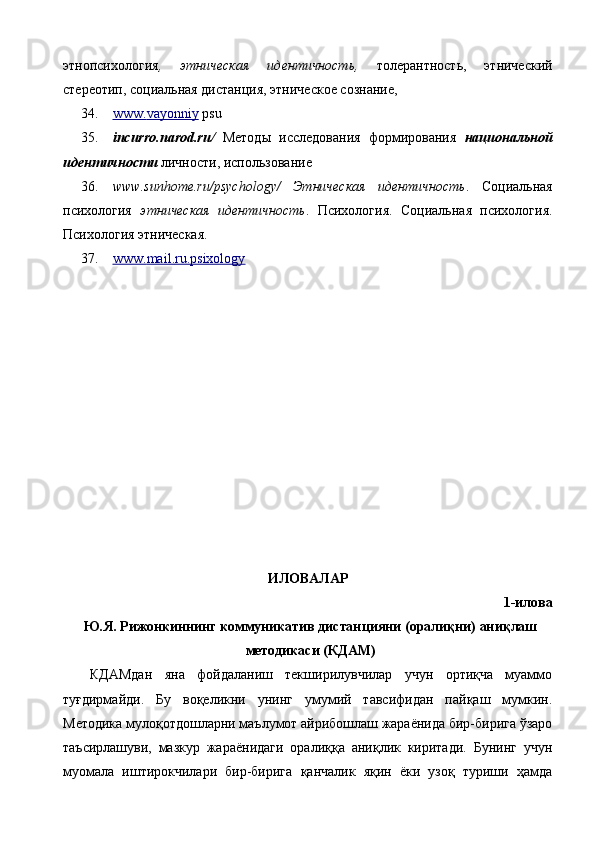 этнопсихология ,   этническая   идентичность ,   толерантность,   этнический
стереотип, социальная дистанция, этническое сознание,
34. www    .   vayonniy      psu  
35. incurro.narod.ru/   Методы   исследования   формирования   национальной
идентичности  личности, использование 
36. www.sunhome.ru/psychology/   Этническая   идентичность .   Социальная
психология   этническая   идентичность .   Психология.   Социальная   психология.
Психология этническая.
37. www    .   mail    .   ru    .   psixology     
ИЛОВАЛАР
1-илова
Ю.Я. Рижонкиннинг коммуникатив дистанцияни (оралиқни) аниқлаш
методикаси (КДАМ)
КДАМдан   яна   фойдаланиш   текширилувчилар   учун   ортиқча   муаммо
туғдирмайди.   Бу   воқеликни   унинг   умумий   тавсифидан   пайқаш   мумкин.
Методика мулоқотдошларни маълумот айрибошлаш жараёнида бир-бирига ўзаро
таъсирлашуви,   мазкур   жараёнидаги   оралиққа   аниқлик   киритади.   Бунинг   учун
муомала   иштирокчилари   бир-бирига   қанчалик   яқин   ёки   узоқ   туриши   ҳамда 