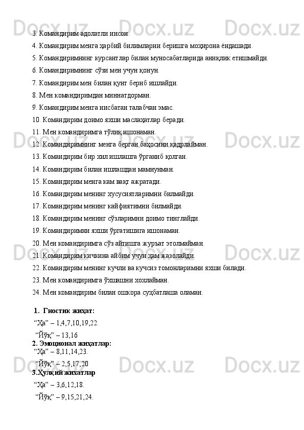 3. Командирим  адолатли инсон.
4.  Командирим менга ҳарбий билимларни беришга моҳирона ёндашади.
5.  Командиримнинг  курсант лар билан муносабатларида аниқлик етишмайди.
6.  Командиримнинг сўзи мен учун қонун.
7.  Командирим мен билан қунт бериб ишлайди.
8.  Мен  к омандиримдан миннатдорман.
9.  Командирим менга нисбатан талабчан эмас.
10.  Командирим доимо яхши маслаҳатлар беради.
11.  Мен  к омандиримга тўлиқ ишонаман.
12.  Командиримнинг менга берган баҳосини қадрлайман.
13.  Командирим бир хил ишлашга ўрганиб қолган.
14.  Командирим билан ишлашдан мамнунман.
15.  Командирим менга кам вақт ажратади.
16.  Командирим менинг хусусиятларимни билмайди.
17.  Командирим менинг кайфиятимни билмайди.
18.  Командирим менинг сўзларимни доимо тинглайди.
19.  Командиримни яхши ў ргатиши га ишонаман.
20.  Мен командиримга сўз айтишга журъат этолмайман.
21.  Командирим кичкина айбим учун ҳам жазолайди.
22.  Командирим менинг кучли ва кучсиз томонларимни яхши билади.
23.  Мен  к омандиримга ўхшашни хохлайман.
24.  Мен командирим билан ошкора суҳбатлаша оламан.
1. Гностик жиҳат:
“Ҳа” – 1,4,7,10,19,22.
  “Йўқ” – 13,16
2. Эмоционал жиҳатлар:
“Ҳа” – 8,11,14,23.
  “Йўқ” – 2,5,17,20
3.Ҳулқий жихатлар
“Ҳа” – 3,6,12,18.
  “Йўқ” – 9,15,21,24. 