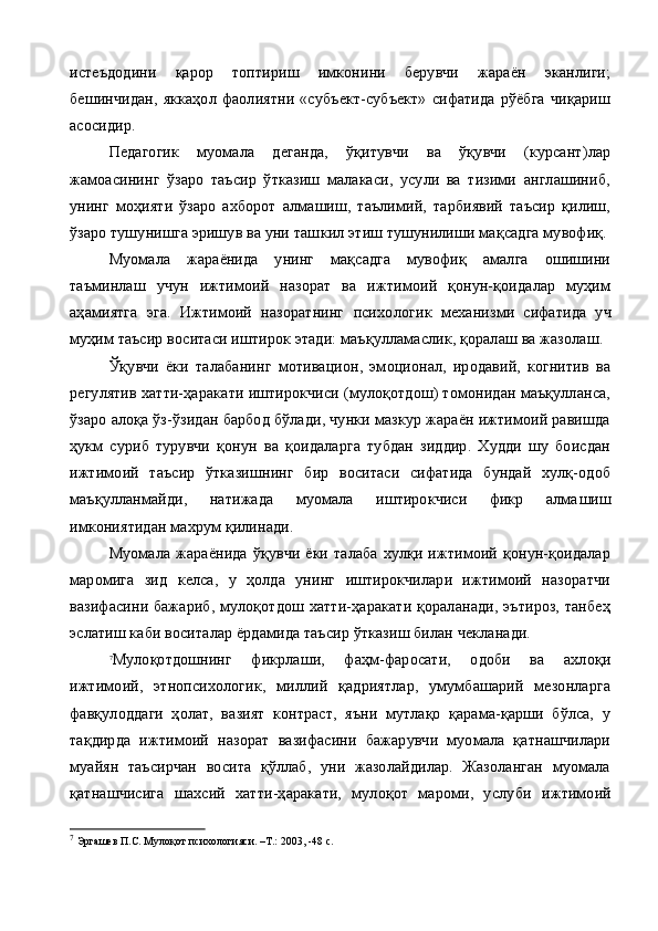 истеъдодини   қарор   топтириш   имконини   берувчи   жараён   эканлиги;
бешинчидан,   яккаҳол   фаолиятни   «субъект-субъект»   сифатида   рўёбга   чиқариш
асосидир.
Педагогик   муомала   деганда,   ўқитувчи   ва   ўқувчи   (курсант)лар
жамоасининг   ўзаро   таъсир   ўтказиш   малакаси,   усули   ва   тизими   англашиниб,
унинг   моҳияти   ўзаро   ахборот   алмашиш,   таълимий,   тарбиявий   таъсир   қилиш,
ўзаро тушунишга эришув ва уни таш кил этиш тушунилиши мақсадга мувофиқ.
Муомала   жараёнида   унинг   мақсадга   мувофиқ   амалга   ошишини
таъминлаш   учун   ижтимоий   назорат   ва   ижтимоий   қонун-қоидалар   муҳим
аҳамиятга   эга.   Ижтимоий   назоратнинг   психо логик   механизми   сифатида   уч
муҳим таъсир воситаси иштирок этади: маъқулламаслик, қоралаш ва жазолаш.
Ўқувчи   ёки   талабанинг   мотивацион,   эмоционал,   иродавий,   когнитив   ва
регулятив хатти-ҳаракати иштирокчиси (мулоқотдош) томонидан маъқулланса,
ўзаро алоқа ўз-ўзидан барбод бўлади, чунки мазкур жараён ижтимоий равишда
ҳукм   суриб   турувчи   қонун   ва   қоидаларга   тубдан   зиддир.   Худди   шу   боисдан
ижтимо ий   таъсир   ўтказишнинг   бир   воситаси   сифатида   бундай   хулқ-одоб
маъқулланмайди,   натижада   муомала   иштирокчиси   фикр   алма шиш
имкониятидан махрум қилинади.
Муомала  жараёнида   ўқувчи  ёки   талаба   хулқи  ижтимоий  қонун-қоидалар
маромига   зид   келса,   у   ҳолда   унинг   иштирокчилари   ижтимоий   назоратчи
вазифасини бажариб, мулоқотдош хатти-ҳаракати қораланади, эътироз,  танбеҳ
эслатиш каби воситалар ёрдамида таъсир ўтказиш билан чекланади.
7
Мулоқотдошнинг   фикрлаши,   фаҳм-фаросати,   одоби   ва   ахлоқи
ижтимоий,   этнопсихологик,   миллий   қадриятлар,   умумбашарий   мезонларга
фавқулоддаги   ҳолат,   вазият   контраст,   яъни   мутлақо   қарама-қарши   бўлса,   у
тақдирда   ижтимоий   назорат   вазифасини   бажарувчи   муомала   қатнашчилари
муайян   таъсирчан   восита   қўллаб,   уни   жазолайдилар.   Жазоланган   муомала
қатнашчисига   шахсий   хатти-ҳаракати,   мулоқот   мароми,   услу би   ижтимоий
7
  Эргашев П.С. Мулоқот психологияси. –Т.: 2003, -48 с. 