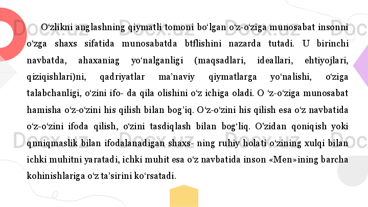 О‘zlikni  anglashning  qiymatli  tomoni  bo‘lgan  o‘z-o‘ziga  munosabat  insonni 
o‘zga  shaxs  sifatida  munosabatda  btflishini  nazarda  tutadi.  U  birinchi 
navbatda,  ahaxaniag  yo‘nalganligi  (maqsadlari,  ideallari,  ehtiyojlari, 
qiziqishlari)ni,  qadriyatlar  ma’naviy  qiymatlarga  yo‘nalishi,  o‘ziga 
talabchanligi,  o‘zini  ifo-  da  qila  olishini  o‘z  ichiga  oladi.  О  ‘z-o‘ziga  munosabat 
hamisha  o‘z-o‘zini  his  qilish  bilan  bog ’ iq.  О‘z-o‘zini  his  qilish  esa  o‘z  navbatida 
o‘z-o‘zini  ifoda  qilish,  o‘zini  tasdiqlash  bilan  bog‘liq.  O'zidan  qoniqish  yoki 
qnniqmaslik  bilan  ifodalanadigan  shaxs-  ning  ruhiy  holati  o‘zining  xulqi  bilan 
ichki muhitni yaratadi, ichki muhit esa o‘z navbatida inson «Men»ining barcha 
kohinishlariga o‘z ta’sirini ko‘rsatadi . 