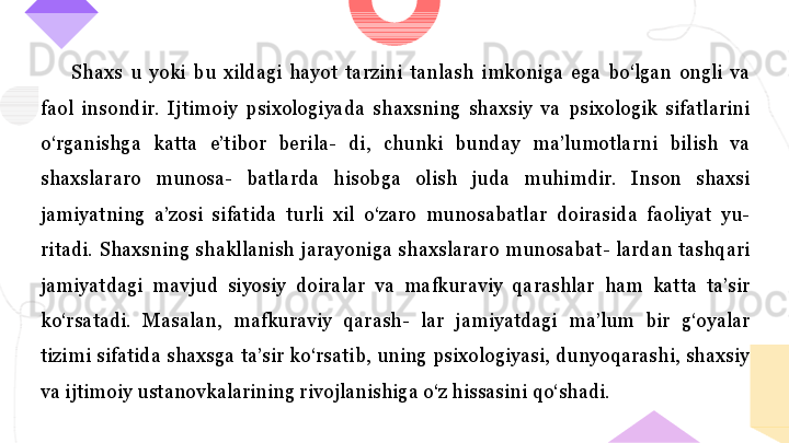 Shaxs  u  yoki  bu  xildagi  hayot  tarzini  tanlash  imkoniga  ega  bo‘lgan  ongli  va 
faol  insondir.  Ijtimoiy  psixologiyada  shaxsning  shaxsiy  va  psixologik  sifatlarini 
o‘rganishga  katta  e’tibor  berila-  di,  chunki  bunday  ma’lumotlarni  bilish  va 
shaxslararo  munosa-  batlarda  hisobga  olish  juda  muhimdir.  Inson  shaxsi 
jamiyatning  a’zosi  sifatida  turli  xil  o‘zaro  munosabatlar  doirasida  faoliyat  yu- 
ritadi.  Shaxsning  shakllanish  jarayoniga  shaxslararo  munosabat-  lardan  tashqari 
jamiyatdagi  mavjud  siyosiy  doiralar  va  mafkuraviy  qarashlar  ham  katta  ta’sir 
ko‘rsatadi.  Masalan,  mafkuraviy  qarash-  lar  jamiyatdagi  ma’lum  bir  g‘oyalar 
tizimi sifatida shaxsga ta’sir ko‘rsatib, uning psixologiyasi, dunyoqarashi, shaxsiy 
va ijtimoiy ustanovkalarining rivojlanishiga o‘z hissasini qo‘shadi.