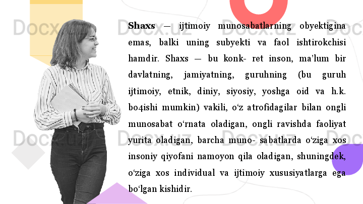 Shaxs  —  ijtimoiy  munosabatlarning  obyektigina 
emas,  balki  uning  subyekti  va  faol  ishtirokchisi 
hamdir.  Shaxs  —  bu  konk-  ret  inson,  ma’lum  bir 
davlatning,  jamiyatning,  guruhning  (bu  guruh 
ijtimoiy,  etnik,  diniy,  siyosiy,  yoshga  oid  va  h.k. 
bo4ishi  mumkin)  vakili,  o‘z  atrofidagilar  bilan  ongli 
munosabat  o‘rnata  oladigan,  ongli  ravishda  faoliyat 
yurita  oladigan,  barcha  muno-  sabatlarda  o‘ziga  xos 
insoniy  qiyofani  namoyon  qila  oladigan,  shuningdek, 
o‘ziga  xos  individual  va  ijtimoiy  xususiyatlarga  ega 
bo‘lgan kishidir.  