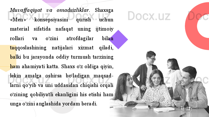 Muvaffaqiyat  va  omadsizliklar.   Shaxsga 
«Men»  konsepsiyasini  qurish  uchun 
material  sifatida  nafaqat  uning  ijtimoiy 
rollari  va  o‘zini  atrofdagilar  bilan 
taqqoslashining  natijalari  xizmat  qiladi, 
balki  bu  jarayonda  oddiy  turmush  tarzining 
ham  ahamiyati  katta.  Shaxs  o‘z  oldiga  qiyin, 
lekin  amalga  oshirsa  bo‘ladigan  maqsad- 
larni  qo‘yib  va  uni  uddasidan  chiqishi  orqali 
o‘zining  qobiliyatli  ekanligini  his  etishi  ham 
unga o‘zini anglashida yordam bera di.  