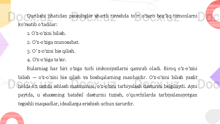 Qurilishi  jihatidan  psixologlar  shartli  ravishda  to‘rt  o‘zaro  bog‘liq  tomonlarni 
ko‘rsatib o‘tadilar: 
1. O’z-o’zini bilish. 
2. O‘z-o‘ziga munosabat. 
3. O‘ z-o‘zini his qilish. 
4. O‘z-o‘ziga ta’sir. 
Bularniag  har  biri  o‘ziga  turli  imkoniyatlarni  qamrab  oladi.  Biroq  o‘z-o‘zini 
bilish  —  o‘z-o‘zini  his  qilish  va  boshqalarning  manbaidir.  O‘z-o‘zini  bilish  yaxlit 
holda o‘z ustida ishlash mazmunini, o‘z-o‘zini tarbiyalash dasturini belgilaydi. Ayni 
paytda,  u  shaxsning  batafsil  dasturini  tuzish,  o‘quvchilarda  tarbiyalanayotgan 
tegishli maqsadlar, ideallarga erishish uchun zarurdir.  