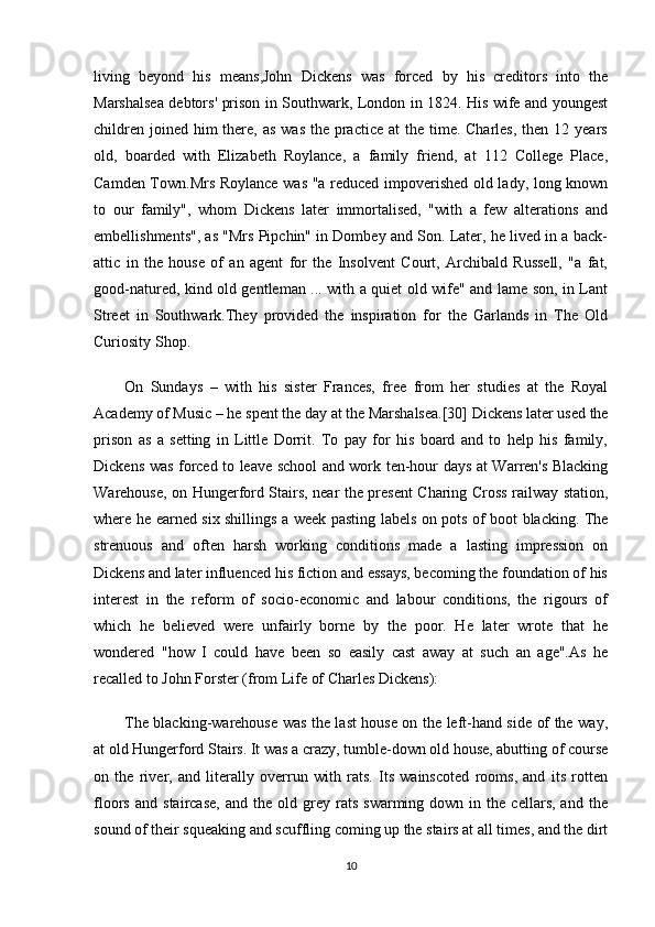 living   beyond   his   means,John   Dickens   was   forced   by   his   creditors   into   the
Marshalsea debtors' prison in Southwark, London in 1824. His wife and youngest
children  joined  him  there, as  was  the practice  at  the time. Charles,  then 12 years
old,   boarded   with   Elizabeth   Roylance,   a   family   friend,   at   112   College   Place,
Camden Town.Mrs Roylance was "a reduced impoverished old lady, long known
to   our   family",   whom   Dickens   later   immortalised,   "with   a   few   alterations   and
embellishments", as "Mrs Pipchin" in Dombey and Son. Later, he lived in a back-
attic   in   the   house   of   an   agent   for   the   Insolvent   Court,   Archibald   Russell,   "a   fat,
good-natured, kind old gentleman ... with a quiet old wife" and lame son, in Lant
Street   in   Southwark.They   provided   the   inspiration   for   the   Garlands   in   The   Old
Curiosity Shop.
On   Sundays   –   with   his   sister   Frances,   free   from   her   studies   at   the   Royal
Academy of Music – he spent the day at the Marshalsea.[30] Dickens later used the
prison   as   a   setting   in   Little   Dorrit.   To   pay   for   his   board   and   to   help   his   family,
Dickens was forced to leave school and work ten-hour days at Warren's Blacking
Warehouse, on Hungerford Stairs, near the present Charing Cross railway station,
where he earned six shillings a week pasting labels on pots of boot blacking. The
strenuous   and   often   harsh   working   conditions   made   a   lasting   impression   on
Dickens and later influenced his fiction and essays, becoming the foundation of his
interest   in   the   reform   of   socio-economic   and   labour   conditions,   the   rigours   of
which   he   believed   were   unfairly   borne   by   the   poor.   He   later   wrote   that   he
wondered   "how   I   could   have   been   so   easily   cast   away   at   such   an   age".As   he
recalled to John Forster (from Life of Charles Dickens):
The blacking-warehouse was the last house on the left-hand side of the way,
at old Hungerford Stairs. It was a crazy, tumble-down old house, abutting of course
on   the   river,   and   literally   overrun   with   rats.   Its   wainscoted   rooms,   and   its   rotten
floors   and   staircase,   and   the  old   grey   rats   swarming  down   in  the   cellars,   and   the
sound of their squeaking and scuffling coming up the stairs at all times, and the dirt
10 