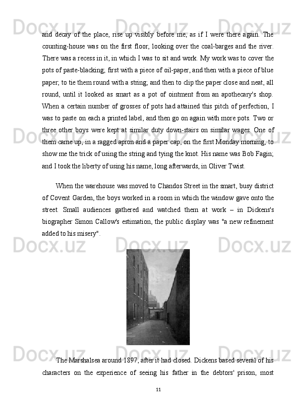 and   decay   of   the   place,   rise   up   visibly   before   me,   as   if   I   were   there   again.   The
counting-house  was  on the first  floor, looking over  the coal-barges and  the  river.
There was a recess in it, in which I was to sit and work. My work was to cover the
pots of paste-blacking; first with a piece of oil-paper, and then with a piece of blue
paper; to tie them round with a string; and then to clip the paper close and neat, all
round,   until   it   looked   as   smart   as   a   pot   of   ointment   from   an   apothecary's   shop.
When  a  certain  number   of  grosses   of  pots   had  attained  this  pitch  of  perfection,   I
was to paste on each a printed label, and then go on again with more pots. Two or
three   other   boys   were   kept   at   similar   duty   down-stairs   on   similar   wages.   One   of
them came up, in a ragged apron and a paper cap, on the first Monday morning, to
show me the trick of using the string and tying the knot. His name was Bob Fagin;
and I took the liberty of using his name, long afterwards, in Oliver Twist.
When the warehouse was moved to Chandos Street in the smart, busy district
of Covent Garden, the boys worked in a room in which the window gave onto the
street.   Small   audiences   gathered   and   watched   them   at   work   –   in   Dickens's
biographer  Simon  Callow's  estimation,   the   public   display  was   "a  new  refinement
added to his misery".
The Marshalsea around 1897, after it had closed. Dickens based several of his
characters   on   the   experience   of   seeing   his   father   in   the   debtors'   prison,   most
11 