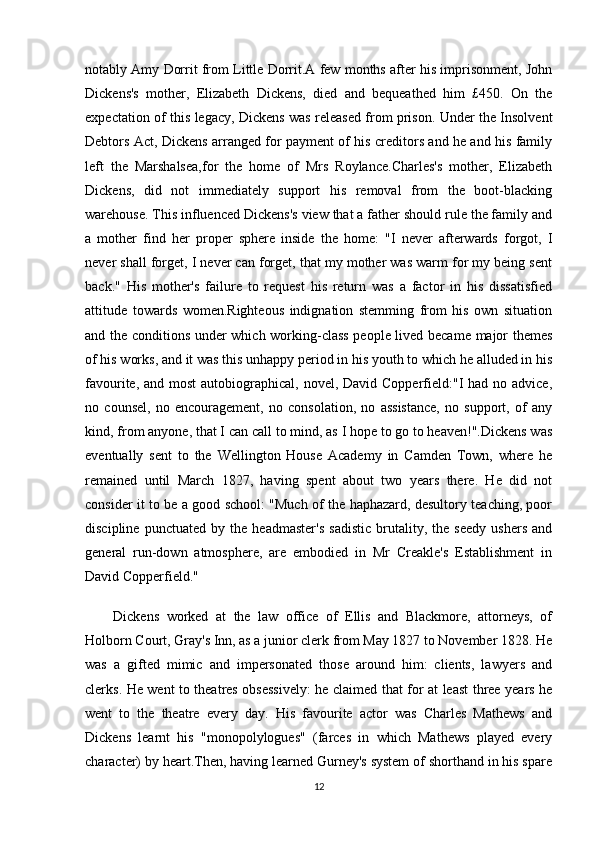 notably Amy Dorrit from Little Dorrit.A few months after his imprisonment, John
Dickens's   mother,   Elizabeth   Dickens,   died   and   bequeathed   him   £450.   On   the
expectation of this legacy, Dickens was released from prison. Under the Insolvent
Debtors Act, Dickens arranged for payment of his creditors and he and his family
left   the   Marshalsea,for   the   home   of   Mrs   Roylance.Charles's   mother,   Elizabeth
Dickens,   did   not   immediately   support   his   removal   from   the   boot-blacking
warehouse. This influenced Dickens's view that a father should rule the family and
a   mother   find   her   proper   sphere   inside   the   home:   "I   never   afterwards   forgot,   I
never shall forget, I never can forget, that my mother was warm for my being sent
back."   His   mother's   failure   to   request   his   return   was   a   factor   in   his   dissatisfied
attitude   towards   women.Righteous   indignation   stemming   from   his   own   situation
and the conditions under which working-class people lived became major themes
of his works, and it was this unhappy period in his youth to which he alluded in his
favourite, and most  autobiographical,  novel, David Copperfield:"I  had no advice,
no   counsel,   no   encouragement,   no   consolation,   no   assistance,   no   support,   of   any
kind, from anyone, that I can call to mind, as I hope to go to heaven!".Dickens was
eventually   sent   to   the   Wellington   House   Academy   in   Camden   Town,   where   he
remained   until   March   1827,   having   spent   about   two   years   there.   He   did   not
consider it to be a good school: "Much of the haphazard, desultory teaching, poor
discipline   punctuated   by   the   headmaster's   sadistic   brutality,   the   seedy   ushers   and
general   run-down   atmosphere,   are   embodied   in   Mr   Creakle's   Establishment   in
David Copperfield."
Dickens   worked   at   the   law   office   of   Ellis   and   Blackmore,   attorneys,   of
Holborn Court, Gray's Inn, as a junior clerk from May 1827 to November 1828. He
was   a   gifted   mimic   and   impersonated   those   around   him:   clients,   lawyers   and
clerks. He went to theatres obsessively: he claimed that for at least three years he
went   to   the   theatre   every   day.   His   favourite   actor   was   Charles   Mathews   and
Dickens   learnt   his   "monopolylogues"   (farces   in   which   Mathews   played   every
character) by heart.Then, having learned Gurney's system of shorthand in his spare
12 