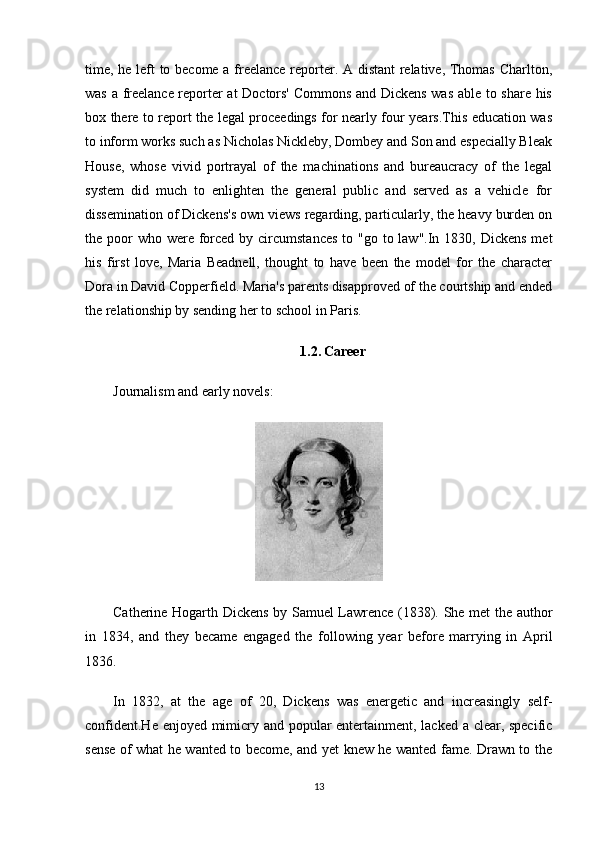 time, he left to become a freelance reporter. A distant  relative, Thomas Charlton,
was a freelance reporter at Doctors' Commons and Dickens was able to share his
box there to report the legal proceedings for nearly four years.This education was
to inform works such as Nicholas Nickleby, Dombey and Son and especially Bleak
House,   whose   vivid   portrayal   of   the   machinations   and   bureaucracy   of   the   legal
system   did   much   to   enlighten   the   general   public   and   served   as   a   vehicle   for
dissemination of Dickens's own views regarding, particularly, the heavy burden on
the poor  who  were  forced by circumstances  to "go to law".In 1830, Dickens  met
his   first   love,   Maria   Beadnell,   thought   to   have   been   the   model   for   the   character
Dora in David Copperfield. Maria's parents disapproved of the courtship and ended
the relationship by sending her to school in Paris.
1.2.   Career
Journalism and early novels:
Catherine Hogarth Dickens by Samuel Lawrence (1838). She met the author
in   1834,   and   they   became   engaged   the   following   year   before   marrying   in   April
1836.
In   1832,   at   the   age   of   20,   Dickens   was   energetic   and   increasingly   self-
confident.He enjoyed mimicry and popular entertainment, lacked a clear, specific
sense of what he wanted to become, and yet knew he wanted fame. Drawn to the
13 