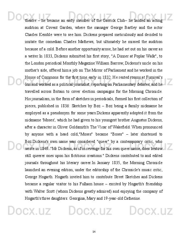 theatre   –   he   became   an   early   member   of   the   Garrick   Club–   he   landed   an   acting
audition   at   Covent   Garden,   where   the   manager   George   Bartley   and   the   actor
Charles   Kemble   were   to   see   him.   Dickens   prepared   meticulously   and   decided   to
imitate   the   comedian   Charles   Mathews,   but   ultimately   he   missed   the   audition
because of a cold. Before another opportunity arose, he had set out on his career as
a writer.In 1833, Dickens submitted his first story, "A Dinner at Poplar Walk", to
the London periodical Monthly Magazine.William Barrow, Dickens's uncle on his
mother's side, offered him a job on The Mirror of Parliament and he worked in the
House of Commons for the first time early in 1832. He rented rooms at Furnival's
Inn and worked as a political journalist, reporting on Parliamentary debates, and he
travelled   across   Britain   to   cover   election   campaigns   for   the   Morning   Chronicle.
His journalism, in the form of sketches in periodicals, formed his first collection of
pieces,   published   in   1836:   Sketches   by   Boz   –   Boz   being   a   family   nickname   he
employed as a pseudonym for some years.Dickens apparently adopted it from the
nickname 'Moses', which he had given to his youngest brother Augustus Dickens,
after a character in Oliver Goldsmith's The Vicar of Wakefield. When pronounced
by   anyone   with   a   head   cold,"Moses"   became   "Boses"   –   later   shortened   to
Boz.Dickens's   own   name   was   considered   "queer"   by   a   contemporary   critic,   who
wrote in 1849: "Mr Dickens, as if in revenge for his own queer name, does bestow
still queerer ones upon his fictitious creations." Dickens contributed to and edited
journals   throughout   his   literary   career.In   January   1835,   the   Morning   Chronicle
launched  an evening  edition,  under   the editorship  of   the  Chronicle's   music  critic,
George   Hogarth.   Hogarth   invited   him   to   contribute   Street   Sketches   and   Dickens
became   a   regular   visitor   to   his   Fulham   house   –   excited   by   Hogarth's   friendship
with Walter Scott (whom Dickens greatly admired) and enjoying the company of
Hogarth's three daughters: Georgina, Mary and 19-year-old Catherine.
14 