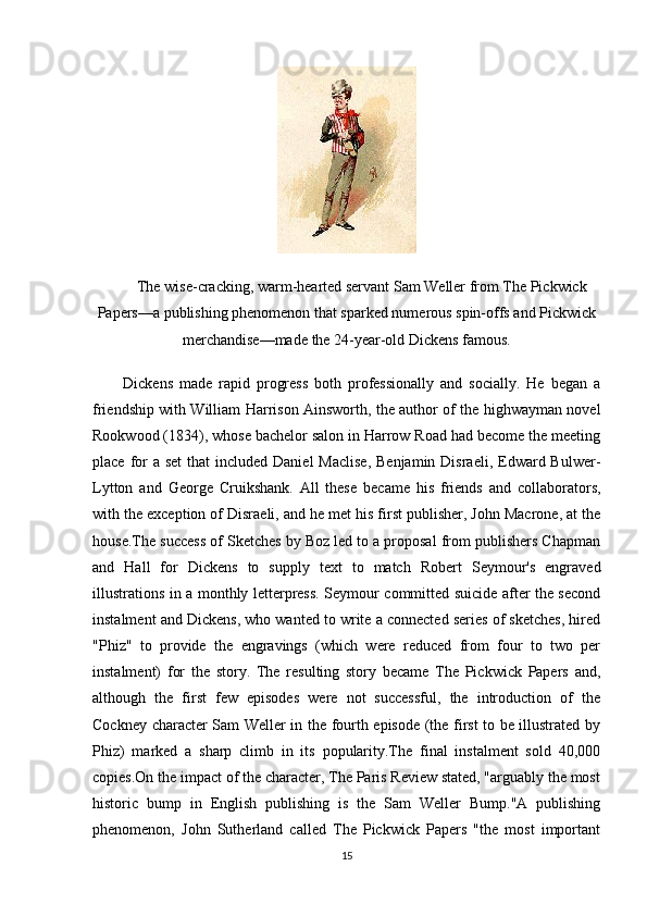 The wise-cracking, warm-hearted servant Sam Weller from The Pickwick
Papers—a publishing phenomenon that sparked numerous spin-offs and Pickwick
merchandise—made the 24-year-old Dickens famous.
Dickens   made   rapid   progress   both   professionally   and   socially.   He   began   a
friendship with William Harrison Ainsworth, the author of the highwayman novel
Rookwood (1834), whose bachelor salon in Harrow Road had become the meeting
place for  a  set  that  included Daniel  Maclise,  Benjamin Disraeli,  Edward Bulwer-
Lytton   and   George   Cruikshank.   All   these   became   his   friends   and   collaborators,
with the exception of Disraeli, and he met his first publisher, John Macrone, at the
house.The success of Sketches by Boz led to a proposal from publishers Chapman
and   Hall   for   Dickens   to   supply   text   to   match   Robert   Seymour's   engraved
illustrations in a monthly letterpress. Seymour committed suicide after the second
instalment and Dickens, who wanted to write a connected series of sketches, hired
"Phiz"   to   provide   the   engravings   (which   were   reduced   from   four   to   two   per
instalment)   for   the   story.   The   resulting   story   became   The   Pickwick   Papers   and,
although   the   first   few   episodes   were   not   successful,   the   introduction   of   the
Cockney character Sam Weller in the fourth episode (the first to be illustrated by
Phiz)   marked   a   sharp   climb   in   its   popularity.The   final   instalment   sold   40,000
copies.On the impact of the character, The Paris Review stated, "arguably the most
historic   bump   in   English   publishing   is   the   Sam   Weller   Bump."A   publishing
phenomenon,   John   Sutherland   called   The   Pickwick   Papers   "the   most   important
15 