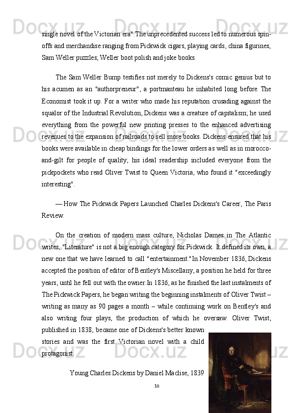 single novel of the Victorian era".The unprecedented success led to numerous spin-
offs and merchandise ranging from Pickwick cigars, playing cards, china figurines,
Sam Weller puzzles, Weller boot polish and joke books.
The Sam Weller Bump testifies not merely to Dickens's comic genius but to
his   acumen   as   an   "authorpreneur",   a   portmanteau   he   inhabited   long   before   The
Economist took it up. For a writer who made his reputation crusading against the
squalor of the Industrial Revolution, Dickens was a creature of capitalism; he used
everything   from   the   powerful   new   printing   presses   to   the   enhanced   advertising
revenues to the expansion of railroads to sell more books. Dickens ensured that his
books were available in cheap bindings for the lower orders as well as in morocco-
and-gilt   for   people   of   quality;   his   ideal   readership   included   everyone   from   the
pickpockets who read Oliver Twist to Queen Victoria, who found it "exceedingly
interesting".
— How The Pickwick Papers Launched Charles Dickens's Career, The Paris
Review.
On   the   creation   of   modern   mass   culture,   Nicholas   Dames   in   The   Atlantic
writes, "Literature" is not a big enough category for Pickwick. It defined its own, a
new one that we have learned to call "entertainment."In November 1836, Dickens
accepted the position of editor of Bentley's Miscellany, a position he held for three
years, until he fell out with the owner.In 1836, as he finished the last instalments of
The Pickwick Papers, he began writing the beginning instalments of Oliver Twist –
writing   as   many   as   90   pages   a   month   –   while   continuing   work   on   Bentley's   and
also   writing   four   plays,   the   production   of   which   he   oversaw.   Oliver   Twist,
published in 1838, became one of Dickens's better known
stories   and   was   the   first   Victorian   novel   with   a   child
protagonist.
Young Charles Dickens by Daniel Maclise, 1839  
16 