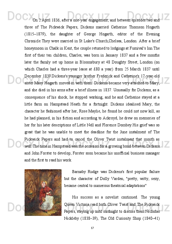 On 2 April 1836, after a one-year engagement, and between episodes two and
three   of   The   Pickwick   Papers,   Dickens   married   Catherine   Thomson   Hogarth
(1815–1879),   the   daughter   of   George   Hogarth,   editor   of   the   Evening
Chronicle.They were married in St Luke's Church,Chelsea,  London. After  a brief
honeymoon in Chalk in Kent, the couple returned to lodgings at Furnival's Inn.The
first   of   their   ten   children,   Charles,   was   born   in   January   1837   and   a   few   months
later   the   family   set   up   home   in   Bloomsbury   at   48   Doughty   Street,   London   (on
which   Charles   had   a   three-year   lease   at   £80   a   year)   from   25   March   1837   until
December   1839.Dickens's   younger   brother   Frederick   and   Catherine's   17-year-old
sister Mary Hogarth moved in with them. Dickens became very attached to Mary,
and she died in his arms after a brief illness in 1837. Unusually for Dickens, as a
consequence  of   his  shock,   he  stopped   working,  and  he  and   Catherine  stayed   at   a
little   farm   on   Hampstead   Heath   for   a   fortnight.   Dickens   idealised   Mary;   the
character he fashioned after her, Rose Maylie, he found he could not now kill, as
he had planned, in his fiction and according to Ackroyd, he drew on memories of
her for his later descriptions of Little Nell and Florence Dombey.His grief was so
great   that   he   was   unable   to   meet   the   deadline   for   the   June   instalment   of   The
Pickwick   Papers   and   had   to   cancel   the   Oliver   Twist   instalment   that   month   as
well.The time in Hampstead was the occasion for a growing bond between Dickens
and John Forster to develop; Forster soon became his unofficial business manager
and the first to read his work.
Barnaby   Rudge   was   Dickens's   first   popular   failure
but   the   character   of   Dolly   Varden,   "pretty,   witty,   sexy,
became central to numerous theatrical adaptations"
His   success   as   a   novelist   continued.   The   young
Queen Victoria read both Oliver Twist  and The Pickwick
Papers, staying up until midnight to discuss them.Nicholas
Nickleby   (1838–39),   The   Old   Curiosity   Shop   (1840–41)
17 