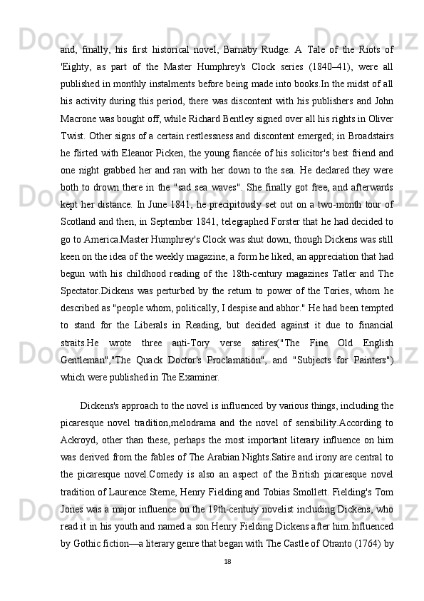 and,   finally,   his   first   historical   novel,   Barnaby   Rudge:   A   Tale   of   the   Riots   of
'Eighty,   as   part   of   the   Master   Humphrey's   Clock   series   (1840–41),   were   all
published in monthly instalments before being made into books.In the midst of all
his   activity  during  this   period,  there   was   discontent   with  his   publishers   and   John
Macrone was bought off, while Richard Bentley signed over all his rights in Oliver
Twist. Other signs of a certain restlessness and discontent emerged; in Broadstairs
he flirted with Eleanor Picken, the young fiancée of his solicitor's best friend and
one   night   grabbed   her   and   ran   with   her   down   to   the   sea.   He   declared   they   were
both   to   drown   there   in   the   "sad   sea   waves".   She   finally   got   free,   and   afterwards
kept   her   distance.   In   June   1841,   he   precipitously   set   out   on   a   two-month   tour   of
Scotland and then, in September 1841, telegraphed Forster that he had decided to
go to America.Master Humphrey's Clock was shut down, though Dickens was still
keen on the idea of the weekly magazine, a form he liked, an appreciation that had
begun   with   his   childhood   reading   of   the   18th-century   magazines   Tatler   and   The
Spectator.Dickens   was   perturbed   by   the   return   to   power   of   the   Tories,   whom   he
described as "people whom, politically, I despise and abhor." He had been tempted
to   stand   for   the   Liberals   in   Reading,   but   decided   against   it   due   to   financial
straits.He   wrote   three   anti-Tory   verse   satires("The   Fine   Old   English
Gentleman","The   Quack   Doctor's   Proclamation",   and   "Subjects   for   Painters")
which were published in The Examiner.
Dickens's approach to the novel is influenced by various things, including the
picaresque   novel   tradition,melodrama   and   the   novel   of   sensibility.According   to
Ackroyd,   other   than   these,   perhaps   the   most   important   literary   influence   on   him
was derived from the fables of The Arabian Nights.Satire and irony are central to
the   picaresque   novel.Comedy   is   also   an   aspect   of   the   British   picaresque   novel
tradition of Laurence Sterne, Henry Fielding and Tobias Smollett. Fielding's Tom
Jones was a major influence on the 19th-century novelist including Dickens, who
read it in his youth and named a son Henry Fielding Dickens after him.Influenced
by Gothic fiction—a literary genre that began with The Castle of Otranto (1764) by
18 