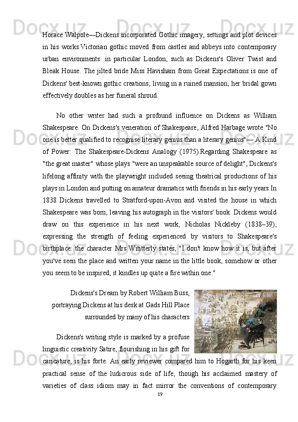 Horace Walpole—Dickens incorporated Gothic imagery, settings and plot devices
in   his   works.Victorian   gothic   moved   from   castles   and   abbeys   into   contemporary
urban   environments:   in   particular   London,   such   as   Dickens's   Oliver   Twist   and
Bleak   House.   The  jilted   bride   Miss   Havisham   from   Great   Expectations   is   one  of
Dickens' best-known gothic creations; living in a ruined mansion, her bridal gown
effectively doubles as her funeral shroud.
No   other   writer   had   such   a   profound   influence   on   Dickens   as   William
Shakespeare. On Dickens's veneration of Shakespeare, Alfred Harbage wrote "No
one is better qualified to recognise literary genius than a literary genius"— A Kind
of   Power:   The   Shakespeare-Dickens   Analogy   (1975).Regarding   Shakespeare   as
"the great master" whose plays "were an unspeakable source of delight", Dickens's
lifelong  affinity  with  the  playwright   included  seeing   theatrical   productions   of  his
plays in London and putting on amateur dramatics with friends in his early years.In
1838   Dickens   travelled   to   Stratford-upon-Avon   and   visited   the   house   in   which
Shakespeare was born, leaving his autograph in the visitors' book. Dickens would
draw   on   this   experience   in   his   next   work,   Nicholas   Nickleby   (1838–39),
expressing   the   strength   of   feeling   experienced   by   visitors   to   Shakespeare's
birthplace:   the   character   Mrs   Wititterly   states,   "I   don't   know   how   it   is,   but   after
you've seen the place and written your name in the little book, somehow or other
you seem to be inspired; it kindles up quite a fire within one."
Dickens's Dream by Robert William Buss,
portraying Dickens at his desk at Gads Hill Place
surrounded by many of his characters  
Dickens's writing style is marked by a profuse
linguistic creativity.Satire, flourishing in his gift for
caricature,   is   his   forte.   An   early   reviewer   compared   him   to   Hogarth   for   his   keen
practical   sense   of   the   ludicrous   side   of   life,   though   his   acclaimed   mastery   of
varieties   of   class   idiom   may   in   fact   mirror   the   conventions   of   contemporary
19 