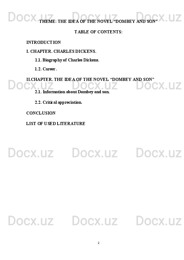 THEME:   THE IDEA OF THE NOVEL “DOMBEY AND SON”
TABLE OF CONTENTS:
INTRODUCTION
I.  CHAPTER.  CHARLES DICKENS.
1.1. Biography of  Charles Dickens .
1.2.  Career.
II.CHAPTER. THE IDEA OF THE NOVEL “DOMBEY AND SON”
2.1. Information about Dombey and son.
2.2.  Critical appreciation.
CONCLUSION
LIST OF USED LITERATURE
2 