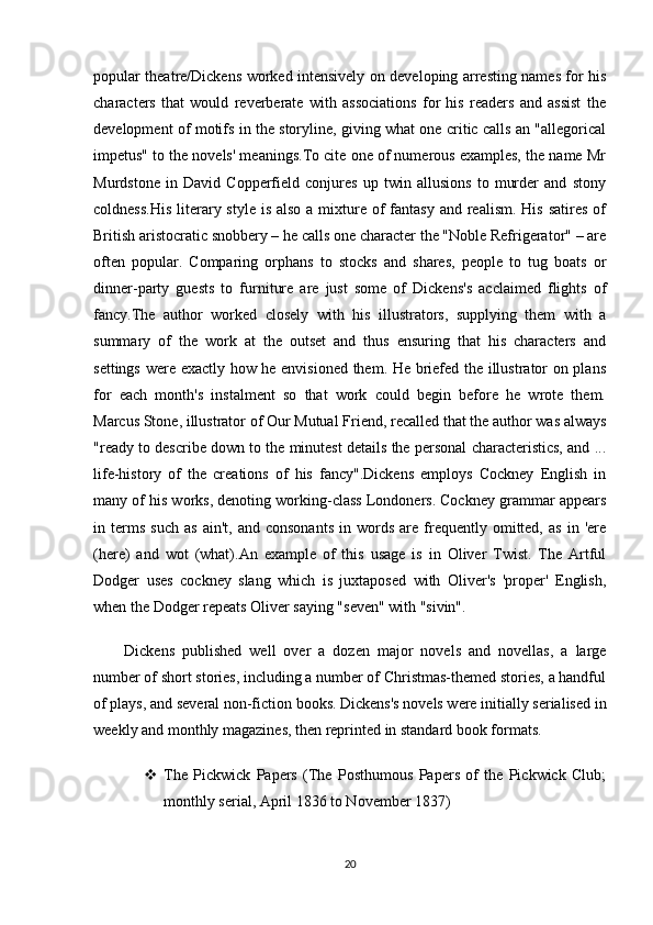 popular theatre/Dickens worked intensively on developing arresting names for his
characters   that   would   reverberate   with   associations   for   his   readers   and   assist   the
development of motifs in the storyline, giving what one critic calls an "allegorical
impetus" to the novels' meanings.To cite one of numerous examples, the name Mr
Murdstone   in   David   Copperfield   conjures   up   twin   allusions   to   murder   and   stony
coldness.His  literary style is  also a mixture of  fantasy  and realism. His  satires of
British aristocratic snobbery – he calls one character the "Noble Refrigerator" – are
often   popular.   Comparing   orphans   to   stocks   and   shares,   people   to   tug   boats   or
dinner-party   guests   to   furniture   are   just   some   of   Dickens's   acclaimed   flights   of
fancy.The   author   worked   closely   with   his   illustrators,   supplying   them   with   a
summary   of   the   work   at   the   outset   and   thus   ensuring   that   his   characters   and
settings were exactly how he envisioned them. He briefed the illustrator on plans
for   each   month's   instalment   so   that   work   could   begin   before   he   wrote   them.
Marcus Stone, illustrator of Our Mutual Friend, recalled that the author was always
"ready to describe down to the minutest details the personal characteristics, and ...
life-history   of   the   creations   of   his   fancy".Dickens   employs   Cockney   English   in
many of his works, denoting working-class Londoners. Cockney grammar appears
in  terms   such   as   ain't,   and   consonants   in   words   are   frequently   omitted,   as   in   'ere
(here)   and   wot   (what).An   example   of   this   usage   is   in   Oliver   Twist.   The   Artful
Dodger   uses   cockney   slang   which   is   juxtaposed   with   Oliver's   'proper'   English,
when the Dodger repeats Oliver saying "seven" with "sivin".
Dickens   published   well   over   a   dozen   major   novels   and   novellas,   a   large
number of short stories, including a number of Christmas-themed stories, a handful
of plays, and several non-fiction books. Dickens's novels were initially serialised in
weekly and monthly magazines, then reprinted in standard book formats.
 The   Pickwick   Papers   (The   Posthumous   Papers   of   the   Pickwick   Club;
monthly serial, April 1836 to November 1837)
20 