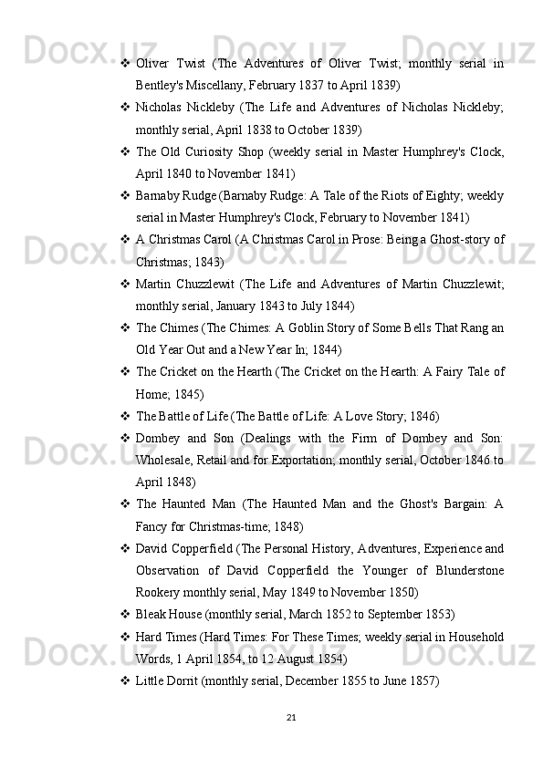  Oliver   Twist   (The   Adventures   of   Oliver   Twist;   monthly   serial   in
Bentley's Miscellany, February 1837 to April 1839)
 Nicholas   Nickleby   (The   Life   and   Adventures   of   Nicholas   Nickleby;
monthly serial, April 1838 to October 1839)
 The   Old   Curiosity   Shop   (weekly   serial   in   Master   Humphrey's   Clock,
April 1840 to November 1841)
 Barnaby Rudge (Barnaby Rudge: A Tale of the Riots of Eighty; weekly
serial in Master Humphrey's Clock, February to November 1841)
 A Christmas Carol (A Christmas Carol in Prose: Being a Ghost-story of
Christmas; 1843)
 Martin   Chuzzlewit   (The   Life   and   Adventures   of   Martin   Chuzzlewit;
monthly serial, January 1843 to July 1844)
 The Chimes (The Chimes: A Goblin Story of Some Bells That Rang an
Old Year Out and a New Year In; 1844)
 The Cricket on the Hearth (The Cricket on the Hearth: A Fairy Tale of
Home; 1845)
 The Battle of Life (The Battle of Life: A Love Story; 1846)
 Dombey   and   Son   (Dealings   with   the   Firm   of   Dombey   and   Son:
Wholesale, Retail and for Exportation; monthly serial, October 1846 to
April 1848)
 The   Haunted   Man   (The   Haunted   Man   and   the   Ghost's   Bargain:   A
Fancy for Christmas-time; 1848)
 David Copperfield (The Personal History, Adventures, Experience and
Observation   of   David   Copperfield   the   Younger   of   Blunderstone
Rookery monthly serial, May 1849 to November 1850)
 Bleak House (monthly serial, March 1852 to September 1853)
 Hard Times (Hard Times: For These Times; weekly serial in Household
Words, 1 April 1854, to 12 August 1854)
 Little Dorrit (monthly serial, December 1855 to June 1857)
21 