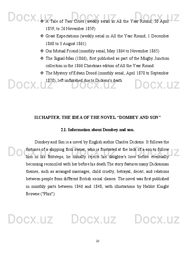  A  Tale   of   Two   Cities   (weekly   serial   in   All   the   Year   Round,   30   April
1859, to 26 November 1859)
 Great Expectations (weekly serial in All the Year Round, 1 December
1860 to 3 August 1861)
 Our Mutual Friend (monthly serial, May 1864 to November 1865)
 The Signal-Man (1866), first  published as part  of the Mugby Junction
collection in the 1866 Christmas edition of All the Year Round.
 The Mystery of Edwin Drood (monthly serial, April 1870 to September
1870), left unfinished due to Dickens's death
II.CHAPTER. THE IDEA OF THE NOVEL “DOMBEY AND SON”
2.1.   Information about Dombey and son.
Dombey and Son is a novel by English author Charles Dickens. It follows the
fortunes of a shipping firm owner, who is frustrated at the lack of a son to follow
him   in   his   footsteps;   he   initially   rejects   his   daughter's   love   before   eventually
becoming reconciled with her before his death.The story features many Dickensian
themes,   such   as   arranged   marriages,   child   cruelty,   betrayal,   deceit,   and   relations
between people from different British social classes. The novel was first published
in   monthly   parts   between   1846   and   1848,   with   illustrations   by   Hablot   Knight
Browne ("Phiz").
22 