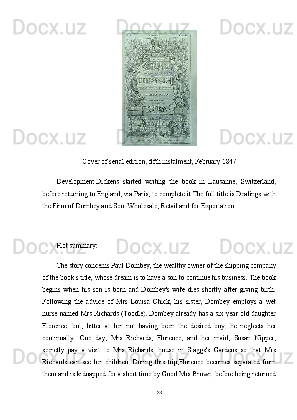 Cover of serial edition, fifth instalment, February 1847
Development:Dickens   started   writing   the   book   in   Lausanne,   Switzerland,
before returning to England, via Paris, to complete it.The full title is Dealings with
the Firm of Dombey and Son: Wholesale, Retail and for Exportation.
Plot summary:
The story concerns Paul Dombey, the wealthy owner of the shipping company
of the book's title, whose dream is to have a son to continue his business. The book
begins   when   his   son   is   born   and   Dombey's   wife   dies   shortly   after   giving   birth.
Following   the   advice   of   Mrs   Louisa   Chick,   his   sister,   Dombey   employs   a   wet
nurse named Mrs Richards (Toodle). Dombey already has a six-year-old daughter
Florence,   but,   bitter   at   her   not   having   been   the   desired   boy,   he   neglects   her
continually.   One   day,   Mrs   Richards,   Florence,   and   her   maid,   Susan   Nipper,
secretly   pay   a   visit   to   Mrs   Richards'   house   in   Staggs's   Gardens   so   that   Mrs
Richards   can   see   her   children.   During   this   trip,Florence   becomes   separated   from
them and is kidnapped for a short time by Good Mrs Brown, before being returned
23 