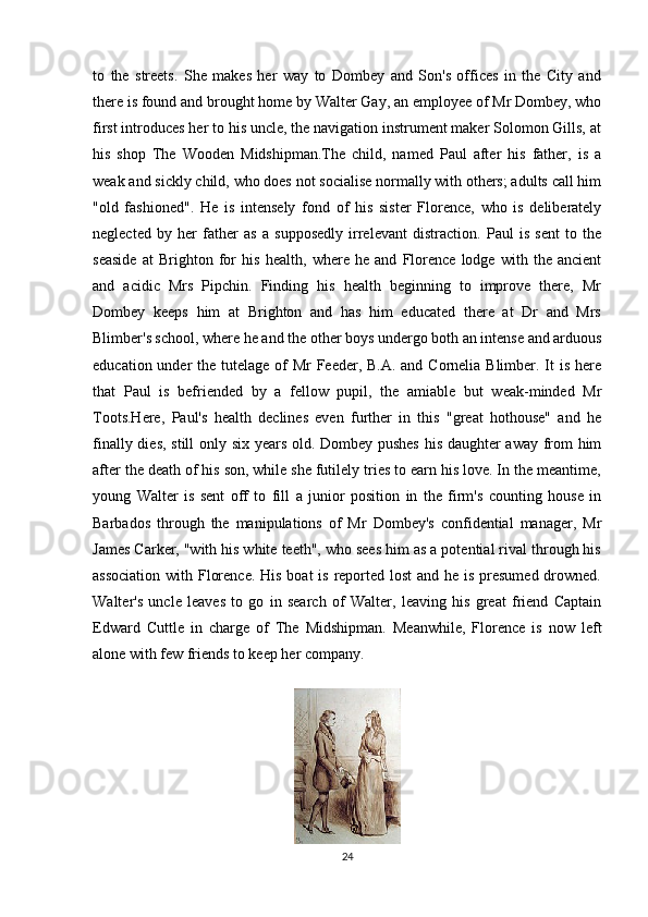 to   the   streets.   She   makes   her   way   to   Dombey   and   Son's   offices   in   the   City   and
there is found and brought home by Walter Gay, an employee of Mr Dombey, who
first introduces her to his uncle, the navigation instrument maker Solomon Gills, at
his   shop   The   Wooden   Midshipman.The   child,   named   Paul   after   his   father,   is   a
weak and sickly child, who does not socialise normally with others; adults call him
"old   fashioned".   He   is   intensely   fond   of   his   sister   Florence,   who   is   deliberately
neglected   by   her   father   as   a   supposedly   irrelevant   distraction.   Paul   is   sent   to   the
seaside   at   Brighton   for   his   health,   where   he   and   Florence   lodge   with   the   ancient
and   acidic   Mrs   Pipchin.   Finding   his   health   beginning   to   improve   there,   Mr
Dombey   keeps   him   at   Brighton   and   has   him   educated   there   at   Dr   and   Mrs
Blimber's school, where he and the other boys undergo both an intense and arduous
education under  the tutelage of Mr  Feeder, B.A. and Cornelia Blimber. It is here
that   Paul   is   befriended   by   a   fellow   pupil,   the   amiable   but   weak-minded   Mr
Toots.Here,   Paul's   health   declines   even   further   in   this   "great   hothouse"   and   he
finally dies, still only six years old. Dombey pushes his daughter away from him
after the death of his son, while she futilely tries to earn his love. In the meantime,
young   Walter   is   sent   off   to   fill   a   junior   position   in   the   firm's   counting   house   in
Barbados   through   the   manipulations   of   Mr   Dombey's   confidential   manager,   Mr
James Carker, "with his white teeth", who sees him as a potential rival through his
association  with Florence. His boat  is reported lost  and he is presumed  drowned.
Walter's   uncle   leaves   to   go   in   search   of   Walter,   leaving   his   great   friend   Captain
Edward   Cuttle   in   charge   of   The   Midshipman.   Meanwhile,   Florence   is   now   left
alone with few friends to keep her company.
24 