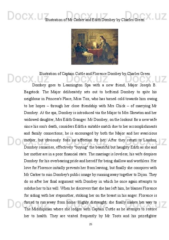 Illustration of Mr Carker and Edith Dombey by Charles Green
Illustration of Captain Cuttle and Florence Dombey by Charles Green
Dombey   goes   to   Leamington   Spa   with   a   new   friend,   Major   Joseph   B.
Bagstock.   The   Major   deliberately   sets   out   to   befriend   Dombey   to   spite   his
neighbour in Princess's Place, Miss Tox, who has turned cold towards him owing
to   her   hopes   –   through   her   close   friendship   with   Mrs   Chick   –   of   marrying   Mr
Dombey. At the spa, Dombey is introduced via the Major to Mrs Skewton and her
widowed daughter, Mrs Edith Granger. Mr Dombey, on the lookout for a new wife
since his son's death, considers Edith a suitable match due to her accomplishments
and   family   connections;   he   is   encouraged   by   both   the   Major   and   her   avaricious
mother,   but   obviously   feels   no   affection   for   her.   After   they   return   to   London,
Dombey remarries, effectively "buying" the beautiful but haughty Edith as she and
her mother are in a poor financial state. The marriage is loveless; his wife despises
Dombey for his overbearing pride and herself for being shallow and worthless. Her
love for Florence initially prevents her from leaving, but finally she conspires with
Mr Carker to ruin Dombey's public image by running away together to Dijon. They
do   so   after   her   final   argument   with   Dombey   in   which   he   once   again   attempts   to
subdue her to his will. When he discovers that she has left him, he blames Florence
for siding with her stepmother, striking her on the breast in his anger. Florence is
forced   to   run   away   from   home.   Highly   distraught,   she   finally   makes   her   way   to
The   Midshipman   where   she   lodges   with   Captain   Cuttle   as   he   attempts   to   restore
her   to   health.   They   are   visited   frequently   by   Mr   Toots   and   his   prizefighter
25 