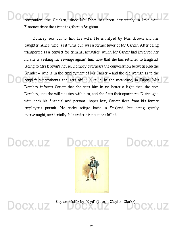 companion,   the   Chicken,   since   Mr   Toots   has   been   desperately   in   love   with
Florence since their time together in Brighton.
Dombey   sets   out   to   find   his   wife.   He   is   helped   by   Mrs   Brown   and   her
daughter, Alice, who, as it turns out, was a former lover of Mr Carker. After being
transported as a convict for criminal activities, which Mr Carker had involved her
in, she is  seeking  her  revenge against  him  now that  she  has returned to England.
Going to Mrs Brown's house, Dombey overhears the conversation between Rob the
Grinder – who is in the employment of Mr Carker – and the old woman as to the
couple's   whereabouts   and   sets   off   in   pursuit.   In   the   meantime,   in   Dijon,   Mrs
Dombey   informs   Carker   that   she   sees   him   in   no   better   a   light   than   she   sees
Dombey, that she will not stay with him, and she flees their apartment. Distraught,
with   both   his   financial   and   personal   hopes   lost,   Carker   flees   from   his   former
employer's   pursuit.   He   seeks   refuge   back   in   England,   but   being   greatly
overwrought, accidentally falls under a train and is killed.
Captain Cuttle by "Kyd" (Joseph Clayton Clarke)
26 