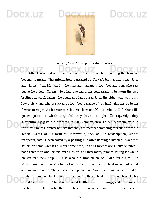  
Toots by "Kyd" (Joseph Clayton Clarke)
After   Carker's   death,   it   is   discovered   that   he   had   been   running   the   firm   far
beyond its means. This information is gleaned by Carker's brother and sister, John
and Harriet, from Mr Morfin, the assistant manager at Dombey and Son, who sets
out   to   help   John   Carker.   He   often   overheard   the   conversations   between   the   two
brothers in which James, the younger, often abused John, the older, who was just a
lowly clerk and who is sacked by Dombey because of his filial relationship to the
former manager. As his nearest relations, John and Harriet inherit all Carker's ill-
gotten   gains,   to   which   they   feel   they   have   no   right.   Consequently,   they
surreptitiously   give   the   proceeds   to   Mr   Dombey,   through   Mr   Morphin,   who   is
instructed to let Dombey believe that they are merely something forgotten from the
general   wreck   of   his   fortunes.   Meanwhile,   back   at   The   Midshipman,   Walter
reappears, having been saved by a passing ship after floating adrift with two other
sailors on some wreckage. After some time, he and Florence are finally reunited –
not as "brother" and "sister" but as lovers, and they marry prior to sailing for China
on   Walter's   new   ship.   This   is   also   the   time   when   Sol   Gills   returns   to   The
Midshipman. As he relates to his friends, he received news whilst in Barbados that
a   homeward-bound   China   trader   had   picked   up   Walter   and   so   had   returned   to
England   immediately.   He   said   he   had   sent   letters   whilst   in   the   Caribbean   to   his
friend Ned Cuttle c/o Mrs MacStinger at Cuttle's former lodgings, and the bemused
Captain   recounts   how   he   fled   the   place,   thus   never   receiving   them.Florence   and
27 