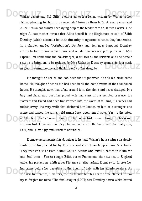 Walter   depart   and   Sol   Gills   is   entrusted   with   a   letter,   written   by   Walter   to   her
father,   pleading   for   him   to   be   reconciled   towards   them   both.   A   year   passes   and
Alice Brown has slowly been dying despite the tender care of Harriet Carker. One
night   Alice's   mother   reveals   that   Alice   herself   is   the   illegitimate   cousin   of   Edith
Dombey (which accounts for their similarity in appearance when they both meet).
In   a   chapter   entitled   "Retribution",   Dombey   and   Son   goes   bankrupt.   Dombey
retires   to   two   rooms   in   his   house   and   all   its   contents   are   put   up   for   sale.   Mrs
Pipchin, for some time the housekeeper, dismisses all the servants and she herself
returns to Brighton, to be replaced by Mrs Richards. Dombey spends his days sunk
in gloom, seeing no-one and thinking only of his daughter:
He   thought   of   her   as   she   had   been   that   night   when   he   and   his   bride   came
home. He thought of her as she had been in all the home events of the abandoned
house. He thought, now, that of all around him, she alone had never changed. His
boy   had   faded   into   dust,   his   proud   wife   had   sunk   into   a   polluted   creature,   his
flatterer and friend had been transformed into the worst of villains, his riches had
melted   away,   the   very   walls   that   sheltered   him   looked   on   him   as   a   stranger;   she
alone   had   turned   the   same,   mild   gentle   look   upon   him   always.   Yes,   to   the   latest
and the last. She had never changed to him – nor had he ever changed to her – and
she was lost.  However, one day Florence returns to the house with her baby son,
Paul, and is lovingly reunited with her father.
Dombey accompanies his daughter to her and Walter's house where he slowly
starts   to   decline,   cared   for   by   Florence   and   also   Susan   Nipper,   now   Mrs   Toots.
They  receive   a  visit  from  Edith's  Cousin  Feenix  who  takes   Florence   to  Edith  for
one   final   time   –   Feenix   sought   Edith   out   in   France   and   she   returned   to   England
under his protection. Edith gives Florence a letter, asking Dombey to forgive her
her   crime  before  her   departure   to  the   South   of   Italy   with  her   elderly   relative.  As
she says to Florence, "I will try, then to forgive him his share of the blame. Let him
try to forgive me mine!"The final chapter (LXII) sees Dombey now a white-haired
28 