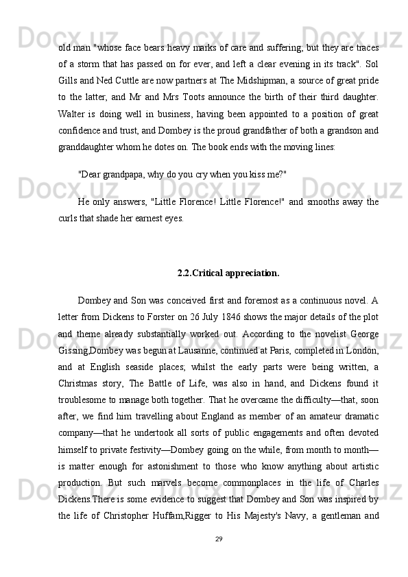 old man "whose face bears heavy marks of care and suffering; but they are traces
of   a   storm   that   has   passed   on   for   ever,  and   left   a  clear   evening   in  its   track".   Sol
Gills and Ned Cuttle are now partners at The Midshipman, a source of great pride
to   the   latter,   and   Mr   and   Mrs   Toots   announce   the   birth   of   their   third   daughter.
Walter   is   doing   well   in   business,   having   been   appointed   to   a   position   of   great
confidence and trust, and Dombey is the proud grandfather of both a grandson and
granddaughter whom he dotes on. The book ends with the moving lines:
"Dear grandpapa, why do you cry when you kiss me?"
He   only   answers,   "Little   Florence!   Little   Florence!"   and   smooths   away   the
curls that shade her earnest eyes.
2.2.Critical appreciation.
Dombey and Son was conceived first and foremost as a continuous novel. A
letter from Dickens to Forster on 26 July 1846 shows the major details of the plot
and   theme   already   substantially   worked   out.   According   to   the   novelist   George
Gissing,Dombey was begun at Lausanne, continued at Paris, completed in London,
and   at   English   seaside   places;   whilst   the   early   parts   were   being   written,   a
Christmas   story,   The   Battle   of   Life,   was   also   in   hand,   and   Dickens   found   it
troublesome to manage both together. That he overcame the difficulty—that, soon
after,   we   find   him   travelling   about   England   as   member   of   an   amateur   dramatic
company—that   he   undertook   all   sorts   of   public   engagements   and   often   devoted
himself to private festivity—Dombey going on the while, from month to month—
is   matter   enough   for   astonishment   to   those   who   know   anything   about   artistic
production.   But   such   marvels   become   commonplaces   in   the   life   of   Charles
Dickens.There is some evidence to suggest that Dombey and Son was inspired by
the   life   of   Christopher   Huffam,Rigger   to   His   Majesty's   Navy,   a   gentleman   and
29 