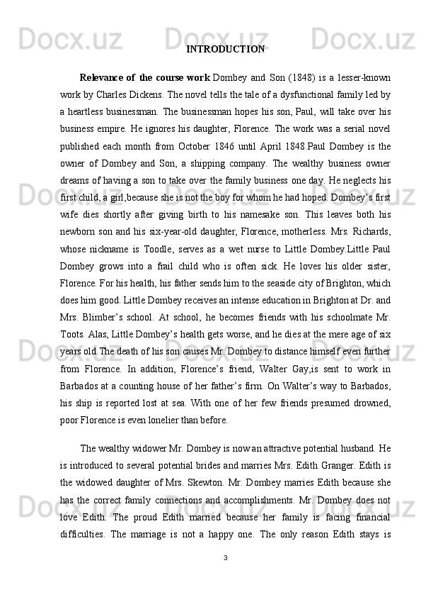 INTRODUCTION
Relevance   of   the   course   work   Dombey   and   Son   (1848)   is   a   lesser-known
work by Charles Dickens. The novel tells the tale of a dysfunctional family led by
a heartless businessman.  The businessman  hopes his son, Paul, will take over his
business  empire. He ignores  his  daughter, Florence.  The work was  a serial  novel
published   each   month   from   October   1846   until   April   1848.Paul   Dombey   is   the
owner   of   Dombey   and   Son,   a   shipping   company.   The   wealthy   business   owner
dreams of having a son to take over the family business one day. He neglects his
first child, a girl,because she is not the boy for whom he had hoped. Dombey’s first
wife   dies   shortly   after   giving   birth   to   his   namesake   son.   This   leaves   both   his
newborn   son   and   his   six-year-old   daughter,   Florence,   motherless.   Mrs.   Richards,
whose   nickname   is   Toodle,   serves   as   a   wet   nurse   to   Little   Dombey.Little   Paul
Dombey   grows   into   a   frail   child   who   is   often   sick.   He   loves   his   older   sister,
Florence. For his health, his father sends him to the seaside city of Brighton, which
does him good. Little Dombey receives an intense education in Brighton at Dr. and
Mrs.   Blimber’s   school.   At   school,   he   becomes   friends   with   his   schoolmate   Mr.
Toots. Alas, Little Dombey’s health gets worse, and he dies at the mere age of six
years old.The death of his son causes Mr. Dombey to distance himself even further
from   Florence.   In   addition,   Florence’s   friend,   Walter   Gay,is   sent   to   work   in
Barbados at a counting house of her father’s firm. On Walter’s way to Barbados,
his   ship   is   reported   lost   at   sea.   With   one   of   her   few   friends   presumed   drowned,
poor Florence is even lonelier than before.
The wealthy widower Mr. Dombey is now an attractive potential husband. He
is introduced to several  potential brides and marries Mrs. Edith Granger. Edith is
the  widowed   daughter   of   Mrs.   Skewton.   Mr.   Dombey  marries   Edith   because   she
has   the   correct   family   connections   and   accomplishments.   Mr.   Dombey   does   not
love   Edith.   The   proud   Edith   married   because   her   family   is   facing   financial
difficulties.   The   marriage   is   not   a   happy   one.   The   only   reason   Edith   stays   is
3 